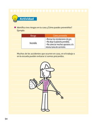 Actividad
54
Identifica tres riesgos en tu casa ¿Cómo puedes prevenirlos?
Ejemplo:
Riesgo Cómo prevenirlo
Incendio
• Revisar las instalaciones de gas.
• No dejar la plancha prendida.
• No conectar muchos aparatos a la
misma toma de corriente.
Muchos de los accidentes que ocurren en casa, en el trabajo o
en la escuela pueden evitarse si somos precavidos.
 