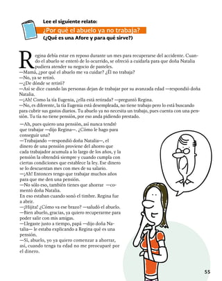 55
Lee el siguiente relato:
¿Por qué el abuelo ya no trabaja?
(¿Qué es una Afore y para qué sirve?)
Regina debía estar en reposo durante un mes para recuperarse del accidente. Cuan-
do el abuelo se enteró de lo ocurrido, se ofreció a cuidarla para que doña Natalia
pudiera atender su negocio de pasteles.
—Mamá, ¿por qué el abuelo me va cuidar? ¿Él no trabaja?
—No, ya se retiró.
—¿De dónde se retiró?
—Así se dice cuando las personas dejan de trabajar por su avanzada edad —respondió doña
Natalia.
—¡Ah! Como la tía Eugenia, ¿ella está retirada? —preguntó Regina.
—No, es diferente, la tía Eugenia está desempleada, no tiene trabajo pero lo está buscando
para cubrir sus gastos diarios. Tu abuelo ya no necesita un trabajo, pues cuenta con una pen-
sión. Tu tía no tiene pensión, por eso anda pidiendo prestado.
—Ah, pues quiero una pensión, así nunca tendré
que trabajar —dijo Regina—. ¿Cómo le hago para
conseguir una?
—Trabajando —respondió doña Natalia—, el
dinero de una pensión proviene del ahorro que
cada trabajador acumula a lo largo de los años, y la
pensión la obtendrá siempre y cuando cumpla con
ciertas condiciones que establece la ley. Ese dinero
se lo descuentan mes con mes de su salario.
—¡Ah! Entonces tengo que trabajar muchos años
para que me den una pensión.
—No sólo eso, también tienes que ahorrar —co-
mentó doña Natalia.
En eso estaban cuando sonó el timbre. Regina fue
a abrir.
—¡Hijita! ¿Cómo va ese brazo? —saludó el abuelo.
—Bien abuelo, gracias, ya quiero recuperarme para
poder salir con mis amigas.
—Llegaste justo a tiempo, papá —dijo doña Na-
talia— le estaba explicando a Regina qué es una
pensión.
—Sí, abuelo, yo ya quiero comenzar a ahorrar,
así, cuando tenga tu edad no me preocuparé por
el dinero.
 