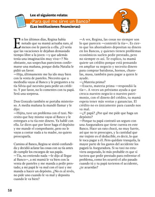 58
E
n los últimos días, Regina había
notado que su mamá actuaba raro, al
menos eso le parecía a ella. ¿O sería
que las vacaciones le dejaban demasiado
tiempo libre a la joven —y que además
tenía una imaginación muy viva—? No
obstante, sus sospechas parecieron confir-
marse una mañana, porque doña Natalia le
pidió un favor:
—Hija, últimamente me ha ido muy bien
con la venta de pasteles. Necesito que a
mediodía vayas al Banco y le preguntes a tu
tía Silvia qué necesito para pedir un crédi-
to. Y por favor, no lo comentes con tu papá.
Será una sorpresa.
Don Gonzalo también se portaba misterio-
so. A media mañana la mandó llamar y le
dijo:
—Hijita, tuve un problema con el taxi. Ne-
cesito que hoy mismo vayas al Banco y le
entregues a tu tía este dinero. Ya hablé con
ella. Le dices que por favor haga el depósito
y me mande el comprobante, pero no le
vayas a contar nada a tu madre, no quiero
preocuparla.
Camino al Banco, Regina se sintió confundi-
da y decidió aclarar las cosas con su tía antes
de cumplir los encargos de sus papás.
—Tía, no entiendo nada —le dijo al llegar
al Banco—, a mi mamá le va bien con la
venta de pasteles y me manda a pedir pres-
tado; a mi papá le va mal con el taxi y me
manda a hacer un depósito. ¿No es al revés,
no pide uno cuando le va mal y deposita
cuando le va bien?
—A ver, Regina, las cosas no siempre son
lo que parecen —contestó la tía—. Es cier-
to que los ahorradores depositan su dinero
en los Bancos, y quienes tienen problemas
económicos suelen pedir prestado, pero
no siempre es así. Te explico, tu mamá
quiere un crédito porque está pensando
en ampliar su negocio y necesita dinero
para comprar batidoras, hornos, charo-
las, masa, también para pagar a quien le
ayude.
—¿Materia prima?
—Exacto, materia prima —respondió la
tía—. A veces un préstamo ayuda a que
crezca nuestro negocio o nuestro patri-
monio, con el dinero del crédito, tu mamá
espera tener más ventas y ganancias. El
crédito no es únicamente para cuando nos
va mal.
—¿Y papá? ¿Por qué me pide que haga un
depósito?
—Porque tu papá contrató un seguro con
una Aseguradora que tiene cuenta en este
Banco. Hace un rato chocó, no muy fuerte,
así que no te preocupes, y la cantidad que
me trajiste es el deducible, es decir, lo que
le toca pagar a él. Pero quédate tranquila, la
mayor parte de los gastos del accidente los
pagará la Aseguradora. Si su taxi no estu-
viera asegurado, lo más probable es que sí
tuviera que pedir prestado para enfrentar el
problema, como les ocurrió el año pasado
cuando tú y tu papá tuvieron el accidente,
¿te acuerdas?
Lee el siguiente relato:
¿Para qué me sirve un Banco?
(Las instituciones financieras)
 
