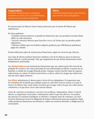 60
En nuestro país, los Bancos tienen mayor presencia, por el monto del dinero que
administran.
En éstos podemos:
• Guardar nuestros ahorros en productos financieros que nos permitan tenerlos dispo-
nibles en todo momento.
• Invertir nuestros ahorros para hacerlos crecer, de forma que no pierdan poder
adquisitivo.
• Solicitar créditos que nos faciliten adquirir productos que difícilmente podríamos
pagar de contado.
Existen diferentes tipos de instituciones financieras, según los servicios que ofrecen:
Las Cajas de ahorro realizan funciones similares a las de los Bancos, pues en éstas po-
demos ahorrar y pedir prestado. Hay que asegurarnos de que dichas instituciones estén
debidamente autorizadas.
Las Aseguradoras son instituciones financieras que nos cubren parte del costo de las
pérdidas de un bien o los costos derivados de una enfermedad, accidente o muerte de un
familiar; a cambio de un pago llamado prima. Aunque existen muchos tipos de seguros,
todos tienen en común el carácter preventivo, es decir, cubrir los riesgos que todos tene-
mos de sufrir algún siniestro.
Las Afore administran el ahorro para el retiro de los trabajadores. Es importante que
los miembros de la familia que trabajan sepan en cuál Afore está su cuenta, si es que la
tienen. En México hay varias Afore, tenemos que escoger cuál es la que nos cobra menos
comisiones y la que hace crecer más nuestro dinero.
Antes de contratar un producto o servicio con un Banco, Aseguradora, Afore o Caja de
ahorro; es importante conocerlos e informarnos sobre lo que nos ofrecen. Un usuario
que practica el consumo inteligente se informa y compara antes de contratar. Las insti-
tuciones financieras tienen la obligación de darnos información para que podamos elegir
cuáles productos financieros necesitamos y cuáles son nuestros derechos y obligaciones al
contratarlos.
Aseguradora: Afore:
institución financiera que te compensa
mediante una prima a ti o a tus beneficiarios,
cuando ocurra un evento inesperado.
institución financiera que cuida el ahorro
para el retiro de los trabajadores.
 