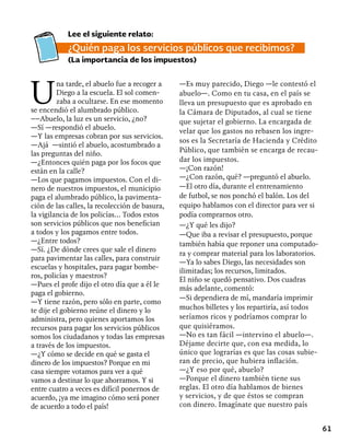 61
Lee el siguiente relato:
¿Quién paga los servicios públicos que recibimos?
(La importancia de los impuestos)
U
na tarde, el abuelo fue a recoger a
Diego a la escuela. El sol comen-
zaba a ocultarse. En ese momento
se encendió el alumbrado público.
––Abuelo, la luz es un servicio, ¿no?
—Sí —respondió el abuelo.
—Y las empresas cobran por sus servicios.
—Ajá —sintió el abuelo, acostumbrado a
las preguntas del niño.
—¿Entonces quién paga por los focos que
están en la calle?
—Los que pagamos impuestos. Con el di-
nero de nuestros impuestos, el municipio
paga el alumbrado público, la pavimenta-
ción de las calles, la recolección de basura,
la vigilancia de los policías... Todos estos
son servicios públicos que nos benefician
a todos y los pagamos entre todos.
—¿Entre todos?
—Sí. ¿De dónde crees que sale el dinero
para pavimentar las calles, para construir
escuelas y hospitales, para pagar bombe-
ros, policías y maestros?
—Pues el profe dijo el otro día que a él le
paga el gobierno.
—Y tiene razón, pero sólo en parte, como
te dije el gobierno reúne el dinero y lo
administra, pero quienes aportamos los
recursos para pagar los servicios públicos
somos los ciudadanos y todas las empresas
a través de los impuestos.
—¿Y cómo se decide en qué se gasta el
dinero de los impuestos? Porque en mi
casa siempre votamos para ver a qué
vamos a destinar lo que ahorramos. Y si
entre cuatro a veces es difícil ponernos de
acuerdo, ¡ya me imagino cómo será poner
de acuerdo a todo el país!
—Es muy parecido, Diego —le contestó el
abuelo—. Como en tu casa, en el país se
lleva un presupuesto que es aprobado en
la Cámara de Diputados, al cual se tiene
que sujetar el gobierno. La encargada de
velar que los gastos no rebasen los ingre-
sos es la Secretaría de Hacienda y Crédito
Público, que también se encarga de recau-
dar los impuestos.
—¡Con razón!
—¿Con razón, qué? —preguntó el abuelo.
—El otro día, durante el entrenamiento
de futbol, se nos ponchó el balón. Los del
equipo hablamos con el director para ver si
podía comprarnos otro.
—¿Y qué les dijo?
—Que iba a revisar el presupuesto, porque
también había que reponer una computado-
ra y comprar material para los laboratorios.
—Ya lo sabes Diego, las necesidades son
ilimitadas; los recursos, limitados.
El niño se quedó pensativo. Dos cuadras
más adelante, comentó:
—Si dependiera de mí, mandaría imprimir
muchos billetes y los repartiría, así todos
seríamos ricos y podríamos comprar lo
que quisiéramos.
—No es tan fácil —intervino el abuelo—.
Déjame decirte que, con esa medida, lo
único que lograrías es que las cosas subie-
ran de precio, que hubiera inflación.
—¿Y eso por qué, abuelo?
—Porque el dinero también tiene sus
reglas. El otro día hablamos de bienes
y servicios, y de que éstos se compran
con dinero. Imagínate que nuestro país
 