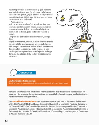 62
pudiera producir cinco balones y que hubiera
solo quinientos pesos. En tal caso, cada balón
costaría cien pesos. ¿Qué pasaría si imprimiéra-
mos otros cinco billetes de cien pesos, pero no
tuviéramos más balones?
—Pues… pues…
—¡Exacto! —se adelantó el abuelo—. Los ba-
lones no costarían cien pesos, sino doscientos
pesos cada uno. Tal vez tendrías el doble de
billetes en la bolsa, pero cada uno valdría la
mitad.
Después de pensarlo unos momentos, Diego
dijo:
–Qué interesante, abuelo. En los últimos meses
he aprendido muchas cosas acerca del dinero.
–Sí, Diego. Sobre estos temas nunca se termina
de aprender, lo mejor de todo es que, si apli-
cas lo que has aprendido, se reflejará a lo largo
de todas las etapas de tu vida y tendrás mayor
bienestar.
Conceptos
Autoridades financieras:
instituciones responsables de supervisar las instituciones financieras.
Para que las instituciones financieras operen conforme a las necesidades y derechos de los
usuarios y las leyes que las regulan, existen las autoridades financieras, que son las institucio-
nes responsables de supervisarlas.
Las autoridades financieras que existen en nuestro país son: la Secretaría de Hacienda
y Crédito Público (SHCP), el Banco de México (Banxico), la Comisión Nacional Bancaria y
de Valores (CNBV), la Comisión Nacional del Sistema de Ahorro para el Retiro (Consar), la
Comisión Nacional de Seguros y Fianzas (CNSF), la Comisión Nacional para la Protección y
Defensa de los Usuarios de Servicios Financieros (Condusef) y el Instituto para la Protección
al Ahorro Bancario (IPAB).
 