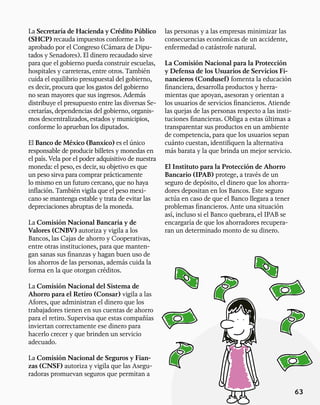 63
La Secretaría de Hacienda y Crédito Público
(SHCP) recauda impuestos conforme a lo
aprobado por el Congreso (Cámara de Dipu-
tados y Senadores). El dinero recaudado sirve
para que el gobierno pueda construir escuelas,
hospitales y carreteras, entre otros. También
cuida el equilibrio presupuestal del gobierno,
es decir, procura que los gastos del gobierno
no sean mayores que sus ingresos. Además
distribuye el presupuesto entre las diversas Se-
cretarías, dependencias del gobierno, organis-
mos descentralizados, estados y municipios,
conforme lo aprueban los diputados.
El Banco de México (Banxico) es el único
responsable de producir billetes y monedas en
el país. Vela por el poder adquisitivo de nuestra
moneda: el peso, es decir, su objetivo es que
un peso sirva para comprar prácticamente
lo mismo en un futuro cercano, que no haya
inflación. También vigila que el peso mexi-
cano se mantenga estable y trata de evitar las
depreciaciones abruptas de la moneda.
La Comisión Nacional Bancaria y de
Valores (CNBV) autoriza y vigila a los
Bancos, las Cajas de ahorro y Cooperativas,
entre otras instituciones, para que manten-
gan sanas sus finanzas y hagan buen uso de
los ahorros de las personas, además cuida la
forma en la que otorgan créditos.
La Comisión Nacional del Sistema de
Ahorro para el Retiro (Consar) vigila a las
Afores, que administran el dinero que los
trabajadores tienen en sus cuentas de ahorro
para el retiro. Supervisa que estas compañías
inviertan correctamente ese dinero para
hacerlo crecer y que brinden un servicio
adecuado.
La Comisión Nacional de Seguros y Fian-
zas (CNSF) autoriza y vigila que las Asegu-
radoras promuevan seguros que permitan a
las personas y a las empresas minimizar las
consecuencias económicas de un accidente,
enfermedad o catástrofe natural.
La Comisión Nacional para la Protección
y Defensa de los Usuarios de Servicios Fi-
nancieros (Condusef) fomenta la educación
financiera, desarrolla productos y herra-
mientas que apoyan, asesoran y orientan a
los usuarios de servicios financieros. Atiende
las quejas de las personas respecto a las insti-
tuciones financieras. Obliga a estas últimas a
transparentar sus productos en un ambiente
de competencia, para que los usuarios sepan
cuánto cuestan, identifiquen la alternativa
más barata y la que brinda un mejor servicio.
El Instituto para la Protección de Ahorro
Bancario (IPAB) protege, a través de un
seguro de depósito, el dinero que los ahorra-
dores depositan en los Bancos. Este seguro
actúa en caso de que el Banco llegara a tener
problemas financieros. Ante una situación
así, incluso si el Banco quebrara, el IPAB se
encargaría de que los ahorradores recupera-
ran un determinado monto de su dinero.
 