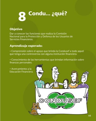 65
Objetivo
Aprendizaje esperado:
Dar a conocer las funciones que realiza la Comisión
Nacional para la Protección y Defensa de los Usuarios de
Servicios Financieros.
• Comprensión sobre el apoyo que brinda la Condusef a todo aquel
que tenga una controversia con alguna institución financiera.
• Conocimiento de las herramientas que brindan información sobre
finanzas personales.
Condu... ¿qué?
8
• Acercamiento a la
Educación Financiera.
 
