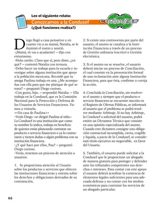 66
D
iego llegó a casa pensativo y en
cuanto vio a su mamá, Natalia, se le
iluminó el rostro y sonrió.
-¡Mamá, tú vas a ayudarme! – dijo con
entusiasmo.
-Hola cariño. Claro que sí, pero dime, ¿en
qué? – contestó Natalia con ternura.
-Debo hacer un trabajo para la escuela e in-
vestigar sobre alguna institución que apoye
a la población mexicana. Recordé que tu
amiga Paulina trabaja en una. ¿Me acompa-
ñas con ella para que me platique de qué se
trata? – preguntó Diego curioso.
-Con gusto, hijo. – respondió Natalia. – Ella
trabaja en la Condusef, que es la Comisión
Nacional para la Protección y Defensa de
los Usuarios de Servicios Financieros. Va-
mos a visitarla.
<<En casa de Paulina>>
-Verás Diego –se dirigió Paulina al niño.-
La Condusef es una institución que como
su nombre lo indica, trabaja en beneficio
de quienes están planeando contratar un
producto o servicio financiero o ya lo contra-
taron y tienen dudas o algún problema con su
institución financiera.
-¿Y qué hace por ellos, Pau? – preguntó
Diego curioso.
-Verás, tenemos un proceso de atención a
usuarios:
1. Se proporciona atención al Usuario
sobre los productos y servicios que ofrecen
las instituciones financieras y orienta sobre
los derechos y obligaciones derivados de su
contratación.
2. Si existe una controversia por parte del
usuario, el asunto se canaliza a la Insti-
tución Financiera a través de un proceso
de Gestión ordinaria (escrito) o Gestión
electrónica.
3. Si el asunto no se resuelve, el usuario
deberá iniciar un proceso de Conciliación,
el cual consiste en la presentación formal
de una reclamación ante alguna Institución
Financiera, para que ésta, confirme o corrija
la acción.
4. Concluida la Conciliación, sin resolver-
se el asunto y siempre que el producto o
servicio financiero se encuentre inscrito en
el Registro de Ofertas Públicas, se informará
al usuario que el problema se podrá resol-
ver mediante Arbitraje. Si no hay Arbitraje,
la Condusef a solicitud del usuario, podrá
emitir un Dictamen Técnico que consiste
en una opinión especializada del asunto.
Cuando este dictamen consigne una obliga-
ción contractual incumplida, cierta, exigible
y liquida, a juicio de la Condusef, se conside-
rará título ejecutivo no negociable, en favor
del Usuario.
5. También, el usuario puede solicitar a la
Condusef que le proporcione un abogado
de manera gratuita para proteger y defender
ante los tribunales competentes sus dere-
chos e intereses. Para contar con este apoyo
el usuario deberá acreditar la existencia de
elementos legales suficientes para una ade-
cuada defensa y no contar con los medios
económicos para contratar los servicios de
un abogado particular.
Lee el siguiente relato:
Conozcamos a la Condusef
(¿Qué funciones realiza?)
 