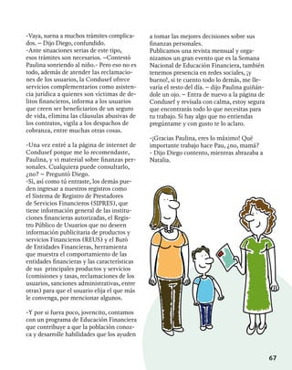 67
-Vaya, suena a muchos trámites complica-
dos. – Dijo Diego, confundido.
-Ante situaciones serias de este tipo,
esos trámites son necesarios. –Contestó
Paulina sonriendo al niño.- Pero eso no es
todo, además de atender las reclamacio-
nes de los usuarios, la Condusef ofrece
servicios complementarios como asisten-
cia jurídica a quienes son víctimas de de-
litos financieros, informa a los usuarios
que creen ser beneficiarios de un seguro
de vida, elimina las cláusulas abusivas de
los contratos, vigila a los despachos de
cobranza, entre muchas otras cosas.
-Una vez entré a la página de internet de
Condusef porque me lo recomendaste,
Paulina, y vi material sobre finanzas per-
sonales. Cualquiera puede consultarlo,
¿no? – Preguntó Diego.
-Sí, así como tú entraste, los demás pue-
den ingresar a nuestros registros como
el Sistema de Registro de Prestadores
de Servicios Financieros (SIPRES), que
tiene información general de las institu-
ciones financieras autorizadas, el Regis-
tro Público de Usuarios que no deseen
información publicitaria de productos y
servicios Financieros (REUS) y el Buró
de Entidades Financieras, herramienta
que muestra el comportamiento de las
entidades financieras y las características
de sus principales productos y servicios
(comisiones y tasas, reclamaciones de los
usuarios, sanciones administrativas, entre
otras) para que el usuario elija el que más
le convenga, por mencionar algunos.
-Y por si fuera poco, jovencito, contamos
con un programa de Educación Financiera
que contribuye a que la población conoz-
ca y desarrolle habilidades que los ayuden
a tomar las mejores decisiones sobre sus
finanzas personales.
Publicamos una revista mensual y orga-
nizamos un gran evento que es la Semana
Nacional de Educación Financiera, también
tenemos presencia en redes sociales, ¡y
bueno!, si te cuento todo lo demás, me lle-
varía el resto del día. – dijo Paulina guiñán-
dole un ojo. – Entra de nuevo a la página de
Condusef y revísala con calma, estoy segura
que encontrarás todo lo que necesitas para
tu trabajo. Si hay algo que no entiendas
pregúntame y con gusto te lo aclaro.
-¡Gracias Paulina, eres lo máximo! Qué
importante trabajo hace Pau, ¿no, mamá?
- Dijo Diego contento, mientras abrazaba a
Natalia.
 