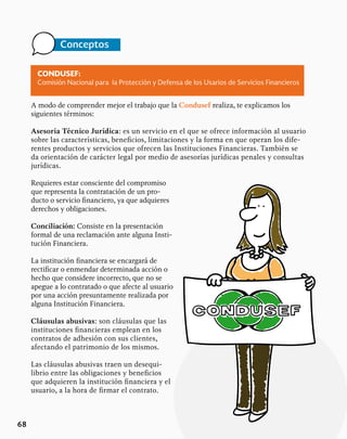 Conceptos
68
CONDUSEF:
Comisión Nacional para la Protección y Defensa de los Usarios de Servicios Financieros
A modo de comprender mejor el trabajo que la Condusef realiza, te explicamos los
siguientes términos:
Asesoría Técnico Jurídica: es un servicio en el que se ofrece información al usuario
sobre las características, beneficios, limitaciones y la forma en que operan los dife-
rentes productos y servicios que ofrecen las Instituciones Financieras. También se
da orientación de carácter legal por medio de asesorías jurídicas penales y consultas
jurídicas.
Requieres estar consciente del compromiso
que representa la contratación de un pro-
ducto o servicio financiero, ya que adquieres
derechos y obligaciones.
Conciliación: Consiste en la presentación
formal de una reclamación ante alguna Insti-
tución Financiera.
La institución financiera se encargará de
rectificar o enmendar determinada acción o
hecho que considere incorrecto, que no se
apegue a lo contratado o que afecte al usuario
por una acción presuntamente realizada por
alguna Institución Financiera.
Cláusulas abusivas: son cláusulas que las
instituciones financieras emplean en los
contratos de adhesión con sus clientes,
afectando el patrimonio de los mismos.
Las cláusulas abusivas traen un desequi-
librio entre las obligaciones y beneficios
que adquieren la institución financiera y el
usuario, a la hora de firmar el contrato.
 