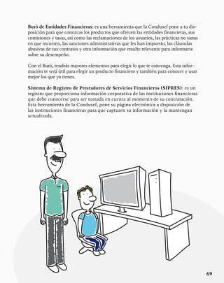 69
Buró de Entidades Financieras: es una herramienta que la Condusef pone a tu dis-
posición para que conozcas los productos que ofrecen las entidades financieras, sus
comisiones y tasas, así como las reclamaciones de los usuarios, las prácticas no sanas
en que incurren, las sanciones administrativas que les han impuesto, las cláusulas
abusivas de sus contratos y otra información que resulte relevante para informarte
sobre su desempeño.
Con el Buró, tendrás mayores elementos para elegir lo que te convenga. Esta infor-
mación te será útil para elegir un producto financiero y también para conocer y usar
mejor los que ya tienes.
Sistema de Registro de Prestadores de Servicios Financieros (SIPRES): es un
registro que proporciona información corporativa de las instituciones financieras
que debe conocerse para ser tomada en cuenta al momento de su contratación.
Esta herramienta de la Condusef, pone su página electrónica a disposición de
las instituciones financieras para que capturen su información y la mantengan
actualizada.
 