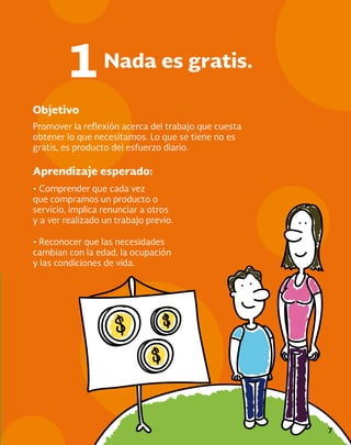 7
Objetivo
Aprendizaje esperado:
Promover la reflexión acerca del trabajo que cuesta
obtener lo que necesitamos. Lo que se tiene no es
gratis, es producto del esfuerzo diario.
• Comprender que cada vez
que compramos un producto o
servicio, implica renunciar a otros
y a ver realizado un trabajo previo.
Nada es gratis.
1
• Reconocer que las necesidades
cambian con la edad, la ocupación
y las condiciones de vida.
 