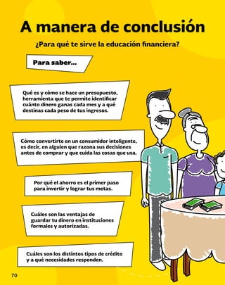 70
Qué es y cómo se hace un presupuesto,
herramienta que te permite identificar
cuánto dinero ganas cada mes y a qué
destinas cada peso de tus ingresos.
A manera de conclusión
Cómo convertirte en un consumidor inteligente,
es decir, en alguien que razona sus decisiones
antes de comprar y que cuida las cosas que usa.
Por qué el ahorro es el primer paso
para invertir y lograr tus metas.
Cuáles son las ventajas de
guardar tu dinero en instituciones
formales y autorizadas.
Cuáles son los distintos tipos de crédito
y a qué necesidades responden.
¿Para qué te sirve la educación financiera?
Para saber…
 