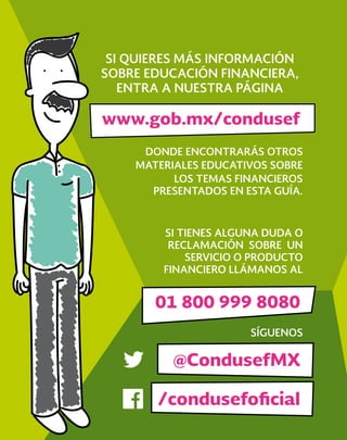 DONDE ENCONTRARÁS OTROS
MATERIALES EDUCATIVOS SOBRE
LOS TEMAS FINANCIEROS
PRESENTADOS EN ESTA GUÍA.
SÍGUENOS
SI TIENES ALGUNA DUDA O
RECLAMACIÓN SOBRE UN
SERVICIO O PRODUCTO
FINANCIERO LLÁMANOS AL
SI QUIERES MÁS INFORMACIÓN
SOBRE EDUCACIÓN FINANCIERA,
ENTRA A NUESTRA PÁGINA
@CondusefMX
/condusefoﬁcial
www.gob.mx/condusef
01 800 999 8080
 