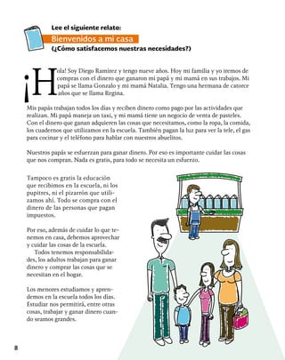 8
Tampoco es gratis la educación
que recibimos en la escuela, ni los
pupitres, ni el pizarrón que utili-
zamos ahí. Todo se compra con el
dinero de las personas que pagan
impuestos.
Por eso, además de cuidar lo que te-
nemos en casa, debemos aprovechar
y cuidar las cosas de la escuela.
Todos tenemos responsabilida-
des, los adultos trabajan para ganar
dinero y comprar las cosas que se
necesitan en el hogar.
Los menores estudiamos y apren-
demos en la escuela todos los días.
Estudiar nos permitirá, entre otras
cosas, trabajar y ganar dinero cuan-
do seamos grandes.
Lee el siguiente relato:
Bienvenidos a mi casa
(¿Cómo satisfacemos nuestras necesidades?)
ola! Soy Diego Ramírez y tengo nueve años. Hoy mi familia y yo iremos de
compras con el dinero que ganaron mi papá y mi mamá en sus trabajos. Mi
papá se llama Gonzalo y mi mamá Natalia. Tengo una hermana de catorce
años que se llama Regina.
Mis papás trabajan todos los días y reciben dinero como pago por las actividades que
realizan. Mi papá maneja un taxi, y mi mamá tiene un negocio de venta de pasteles.
Con el dinero que ganan adquieren las cosas que necesitamos, como la ropa, la comida,
los cuadernos que utilizamos en la escuela. También pagan la luz para ver la tele, el gas
para cocinar y el teléfono para hablar con nuestros abuelitos.
Nuestros papás se esfuerzan para ganar dinero. Por eso es importante cuidar las cosas
que nos compran. Nada es gratis, para todo se necesita un esfuerzo.
 