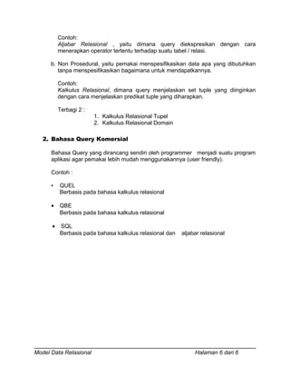 Contoh:
Aljabar Relasional , yaitu dimana query diekspresikan dengan cara
menerapkan operator tertentu terhadap suatu tabel / relasi.
b. Non Prosedural, yaitu pemakai menspesifikasikan data apa yang dibutuhkan
tanpa menspesifikasikan bagaimana untuk mendapatkannya.
Contoh:
Kalkulus Relasional, dimana query menjelaskan set tuple yang diinginkan
dengan cara menjelaskan predikat tuple yang diharapkan.
Terbagi 2 :
1. Kalkulus Relasional Tupel
2. Kalkulus Relasional Domain
2. Bahasa Query Komersial
Bahasa Query yang dirancang sendiri oleh programmer menjadi suatu program
aplikasi agar pemakai lebih mudah menggunakannya (user friendly).
Contoh :
• QUEL
Berbasis pada bahasa kalkulus relasional
• QBE
Berbasis pada bahasa kalkulus relasional
• SQL
Berbasis pada bahasa kalkulus relasional dan aljabar relasional
Model Data Relasional Halaman 6 dari 6
 