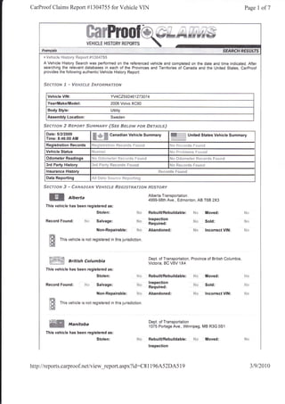 CarProof Claims Report #1304755 for Vehicle VIN                                                                                                      Page 1 of7




      ,t.V*hie !* |'{i$tsr}/   ftep*rt #l}*47SS
      A Vehicle History Search was performed on the referenced vehicle and completed on the date and time indicated. After
      searching the relevant databases in each of the Provinces and Territories of Canada and the United States, CarProof
      provides the following authentic Vehicle History Report:


      Ssrrssfs 3 *        Wsffi"fr{"# StrF#RM.€ruofit


        Vehicle VIN:                                      YV4C2592461273074
        Year/Make/Model:                                  2006 Volvo XC90
        Body Style:                                       Utility
        Assembly Location:                                Sweden

      ScerJ'&tr ff $e#FoRr.SijF.r$dA&14 f.$es Ss**r,tr soR $trr'xJnsJ
       Date:51212009
       Time: 8:46:00 AM
                                          ffi    ***,     Canadian Vehicle Summary                        ffi,i;.iffi   United States Vehicle Summary

       Registration Records               Fq**i$tl'i:lti*il      fi***r*s f lri*]*                        hl*   ft*i:*r** f**r:rB
       Vehicle Status                                                                                     F4* ff rr. |:i*l** Ft:u il*
       Odometer Readings                  1,. rl'i   rro'l,q-    Ir::i   r prr,, Lsii!r/.                FJ'r i),r*rn*"ss   11.,. *rr1+ fr*r.-'rj

       3rd Party History                  Srri ila*"y Se**rd* S*u*cl
       lnsurance History                                                                            Rr*+r$s S**rrti
       Data Reporting                     &,31   #a{a $*i.g*t, $t***sti*a

      Sscrx*rs 3 - ffxrueersard W#F.rJc*s ffis6rsr#Arssrq $f"rsrsffi'
                                                                                             Alberta Transportation
         ffi            Alberta                                                              4999-98th Ave., Edmonton, AB T68 2X3
       This vehicle has been registered as:
                                                Stolen:                                      RebuilURebuildable:             $4*    Moved:

       Record     Found:           l"i*         Salvage:
                                                                                             lnspection
                                                                                             ;il;;;                          N*     Sord:

                                                Non-Repairable:                     fu*      Abandoned:                      Ns     lncorrect VIN:

         lt#      This vehicle is not registered in this jurisdiction.
         tft
         fIlin!s;4*                                                                          Dept. of Transportation, Province of British Columbia
         ffiW           British Columbia                                                     Victoria, BC VBV 1X4
       This vehicle has been registered as:
                                                Stolen:                                      RebuilURebuildable:                    Moved:
                                                                                             lnspection
       Record Found:               Nc:          Salvage:
                                                                                             Required:
                                                                                                                                    Sold:

                                                 Non-Repairable:                    i!i'r    Abandoned:                             lncorrect VIN:

         lffi
         'fls     This vehicle is not registered in this jurisdiction
         l*i
         ,:J.aW
                                                                                             Dept. of Transportation
         ffi
         ffi
                        Manitoba                                                             1075 Portage Ave., Winnipeg, MB R3G 0Sl
       This vehicle has been registered as:
                                                Stolen:                                      RebuilURebuildable:             N*     Moved:
                                                                                             lnspection




http://reports.carproof.net/view_report.aspx?id:C8                                           11   964.52DA5 1 9                                         31912010
 