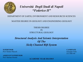 DEPARTMENT OF EARTH, ENVIRONMENT AND RESOURCES SCIENCES
MASTER DEGREE IN GEOLOGY AND ENGINEERING GEOLOGY
THESIS DEGREE
IN
STRUCTURAL GEOLOGY
Structural Analysis And Seismic Interpretation
Of The
Sicily Channel Rift System
Università Degli Studi di Napoli
“Federico II”
SUPERVISOR
Prof. Stefano Mazzoli
ASSISTANT SUPERVISOR
Prof. Mariano Parente
CANDITATE
Giuseppe Violo
I.N. N96/194
ACADEMIC YEAR 2014/2015
 