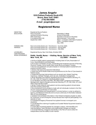 James Angehr
1910 Pelham Parkway South #7E
Bronx, New York 10461
(718) 892-8095
E-mail : jangehr@aol.com
Registered Nurse
OBJECTIVE Registered Nurse Position
EDUCATION Pace University
Lienhard School of Nursing
With Distinction
Cumulative GPA 3.92
September 2005
Manhattan College
School of Business
Bachelor of Science in Business
Administration Cum Laude
Major: Computer Information Systems
Minor: Computer Science
May 1985
HONORS AND
AWARDS
Pace University Deans List - First Honors - Summer 2005
Pace University Deans List - First Honors - Spring 2005
Pace University Deans List - First Honors - Fall 2004
LICENSURE /
CERTIFICATION
Registered Nurse, New York State, October 2005
WORK EXPERIENCE Public Health Nurse – Visiting Nurse Service of New York,
New York, NY 12/2005 - Present
• Perform OASIS patient assessments including Start of Care, Resumption of
Care, Recertifications and Discharges.
• Act as the Coordinator of Care, coordinating the homecare services of Nursing,
Physical Therapy, Home Health Aide, Social Work and Speech Therapy.
• Devise and implement care plans based on individual patient assessment and
analysis and MD orders.
• Assess vital signs and reconcile medications
• Supervise Home Health Aides ensuring adherence to the Plan of Care based on
Patient needs.
• Implement Nursing Interventions such as wound care, Patient Teaching,
Injections, Catheter Changes, post-op care, medication management.
• Write Managed Care Reports requesting Service Authorizations (Nursing, PT,
OT, SW, HHA, ST) based on individual patient needs.
• Coordinated Care plans with MDs, MD Office Staff, Caregivers and Families,
Management, Agency Discipline personnel (Nursing, PT, OT, SW, HHA, ST), and
Office Administrative Staff.
• Wrote Timely notes for each patient visit documenting patient clinical status
and interventions performed.
• Documented all communications made with all individuals involved in the Plan
of Care using Coordination of Care notes.
• Transmitted Notes and Assessments in a timely fashion in order to adhere to
Agency and Medicare Protocols and to ensure continuity of information between
Plan of Care Participants.
• Updated Visit Schedule information in the Patient Scheduling System to allow
for continuity of care among the various Nurses that might be participating in an
episode of care.
• Contacted Emergency Personnel from patient homes in emergent care
situations.
• Coordinated the ordering of supplies and Durable Medical Equipment based on
patient needs.
• Continually monitored patients for changes in status, informed MDs and
Interdisciplinary Team Members and implemented changes as ordered.
• Involved Patients, Caregivers and Family in the Plan of Care to allow for
independence and the ability to self-monitor
 