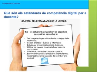 Els i les estudiants adquireixen les capacitats necessàries per arribar a:  Ser competents per utilitzar les tecnologies de la informació;  Cercar, analitzar i avaluar la informació;  Solucionar problemes i prendre decisions;  Utilitzar de manera creativa i eficaç eines de productivitat;  Comunicar, col·laborar, publicar i produir;  Esdevenir ciutadans i ciutadanes informats/des, responsables i amb capacitat de contribuir a la societat.  OBJECTIU DELS ESTÀNDARDS DE LA UNESCO:  