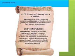 La LOE 2/2006 del 3 de maig, article 6, defineix: Els Decrets d'Educació: Competència:   " capacitat d'utilitzar els coneixements i habilitats, de manera transversal i interactiva, en contextos i situacions que requereixen la intervenció de coneixements vinculats a diferents sabers, cosa que implica la comprensió, la reflexió i el discerniment tenint en compte la dimensió social de cada situació "  "  Currículum  és el conjunt d'objectius,  competències bàsiques , continguts, mètodes pedagògics i criteris d'avaluació de cadascun dels diferents ensenyaments"   