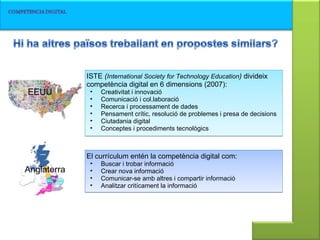 EEUU ISTE  ( International Society for Technology Education )  divideix competència digital en 6 dimensions (2007): Creativitat i innovació Comunicació i col.laboració Recerca i processament de dades Pensament crític, resolució de problemes i presa de decisions Ciutadania digital Conceptes i procediments tecnològics El currículum entén la competència digital com:  Buscar i trobar informació Crear nova informació Comunicar-se amb altres i compartir informació Analitzar critícament la informació Anglaterra 