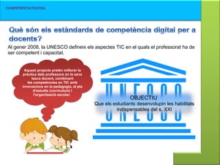 OBJECTIU   Que els estudiants desenvolupin les habilitats indispensables del s. XXI Al gener 2008, la UNESCO defineix els aspectes TIC en el quals el professorat ha de ser competent i capacitat.  Aquest projecte pretén millorar la pràctica dels professors en la seva tasca docent, combinant les competències en TIC amb innovacions en la pedagogia, el pla d'estudis (currículum) i l'organització escolar.  