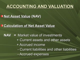 ACCOUNTING AND VALUATIONACCOUNTING AND VALUATION
Net Asset ValueNet Asset Value (NAV)(NAV)
Calculation of Net Asset ValueCalculation of Net Asset Value
NAV =NAV = Market value of investmentsMarket value of investments
+ Current assets and other assets+ Current assets and other assets
+ Accrued income+ Accrued income
- Current liabilities and other liabilities- Current liabilities and other liabilities
- Accrued expenses- Accrued expenses
 