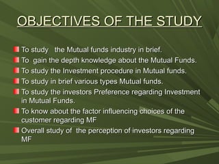 OBJECTIVES OF THE STUDYOBJECTIVES OF THE STUDY
To study the Mutual funds industry in brief.To study the Mutual funds industry in brief.
To gain the depth knowledge about the Mutual Funds.To gain the depth knowledge about the Mutual Funds.
To study the Investment procedure in Mutual funds.To study the Investment procedure in Mutual funds.
To study in brief various types Mutual funds.To study in brief various types Mutual funds.
To study the investors Preference regarding InvestmentTo study the investors Preference regarding Investment
in Mutual Funds.in Mutual Funds.
To know about the factor influencing choices of theTo know about the factor influencing choices of the
customer regarding MFcustomer regarding MF
Overall study of the perception of investors regardingOverall study of the perception of investors regarding
MFMF
 