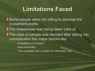 Limitations FacedLimitations Faced
Some people were not willing to disclose theSome people were not willing to disclose the
investment profile.investment profile.
The biasedness was being taken care of.The biasedness was being taken care of.
The area of sample was decided after taking intoThe area of sample was decided after taking into
consideration the major factors likeconsideration the major factors like
 Availability of investorsAvailability of investors
 Approachability,Approachability,
 Time available with investor for interaction, etcTime available with investor for interaction, etc
 