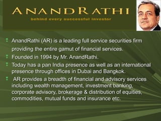  AnandRathi (AR) is a leading full service securities firmAnandRathi (AR) is a leading full service securities firm
providing the entire gamut of financial services.providing the entire gamut of financial services.
 Founded in 1994 by Mr. AnandRathi.Founded in 1994 by Mr. AnandRathi.
 Today has a pan India presence as well as an internationalToday has a pan India presence as well as an international
presence through offices in Dubai and Bangkok.presence through offices in Dubai and Bangkok.
 AR provides a breadth of financial and advisory servicesAR provides a breadth of financial and advisory services
including wealth management, investment banking,including wealth management, investment banking,
corporate advisory, brokerage & distribution of equities,corporate advisory, brokerage & distribution of equities,
commodities, mutual funds and insurance etc.commodities, mutual funds and insurance etc.
 