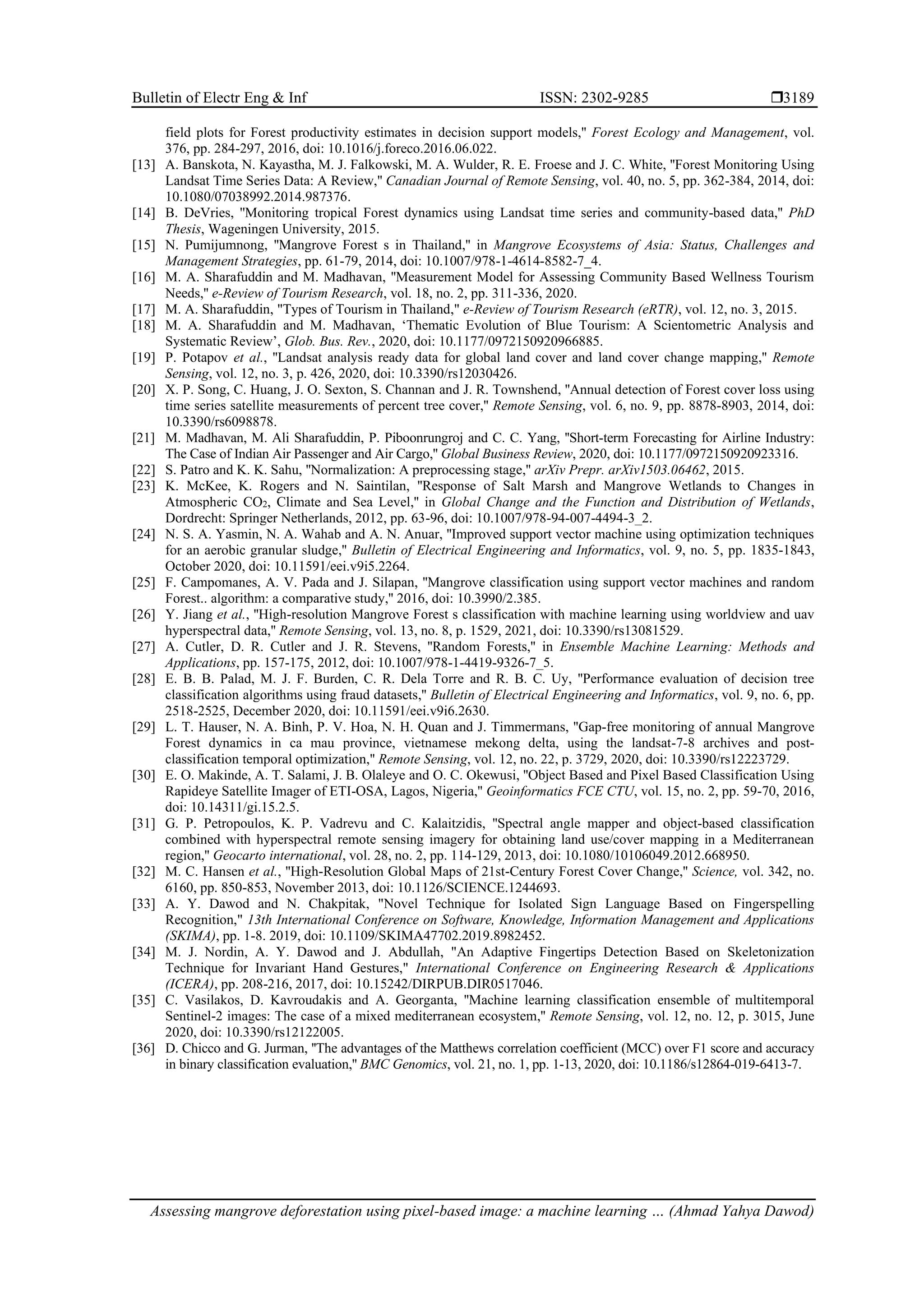 Bulletin of Electr Eng & Inf ISSN: 2302-9285 
Assessing mangrove deforestation using pixel-based image: a machine learning … (Ahmad Yahya Dawod)
3189
field plots for Forest productivity estimates in decision support models,'' Forest Ecology and Management, vol.
376, pp. 284-297, 2016, doi: 10.1016/j.foreco.2016.06.022.
[13] A. Banskota, N. Kayastha, M. J. Falkowski, M. A. Wulder, R. E. Froese and J. C. White, ''Forest Monitoring Using
Landsat Time Series Data: A Review,'' Canadian Journal of Remote Sensing, vol. 40, no. 5, pp. 362-384, 2014, doi:
10.1080/07038992.2014.987376.
[14] B. DeVries, ''Monitoring tropical Forest dynamics using Landsat time series and community-based data,'' PhD
Thesis, Wageningen University, 2015.
[15] N. Pumijumnong, ''Mangrove Forest s in Thailand,'' in Mangrove Ecosystems of Asia: Status, Challenges and
Management Strategies, pp. 61-79, 2014, doi: 10.1007/978-1-4614-8582-7_4.
[16] M. A. Sharafuddin and M. Madhavan, ''Measurement Model for Assessing Community Based Wellness Tourism
Needs,'' e-Review of Tourism Research, vol. 18, no. 2, pp. 311-336, 2020.
[17] M. A. Sharafuddin, "Types of Tourism in Thailand," e-Review of Tourism Research (eRTR), vol. 12, no. 3, 2015.
[18] M. A. Sharafuddin and M. Madhavan, ‘Thematic Evolution of Blue Tourism: A Scientometric Analysis and
Systematic Review’, Glob. Bus. Rev., 2020, doi: 10.1177/0972150920966885.
[19] P. Potapov et al., ''Landsat analysis ready data for global land cover and land cover change mapping,'' Remote
Sensing, vol. 12, no. 3, p. 426, 2020, doi: 10.3390/rs12030426.
[20] X. P. Song, C. Huang, J. O. Sexton, S. Channan and J. R. Townshend, ''Annual detection of Forest cover loss using
time series satellite measurements of percent tree cover,'' Remote Sensing, vol. 6, no. 9, pp. 8878-8903, 2014, doi:
10.3390/rs6098878.
[21] M. Madhavan, M. Ali Sharafuddin, P. Piboonrungroj and C. C. Yang, ''Short-term Forecasting for Airline Industry:
The Case of Indian Air Passenger and Air Cargo,'' Global Business Review, 2020, doi: 10.1177/0972150920923316.
[22] S. Patro and K. K. Sahu, ''Normalization: A preprocessing stage,'' arXiv Prepr. arXiv1503.06462, 2015.
[23] K. McKee, K. Rogers and N. Saintilan, ''Response of Salt Marsh and Mangrove Wetlands to Changes in
Atmospheric CO2, Climate and Sea Level,'' in Global Change and the Function and Distribution of Wetlands,
Dordrecht: Springer Netherlands, 2012, pp. 63-96, doi: 10.1007/978-94-007-4494-3_2.
[24] N. S. A. Yasmin, N. A. Wahab and A. N. Anuar, ''Improved support vector machine using optimization techniques
for an aerobic granular sludge,'' Bulletin of Electrical Engineering and Informatics, vol. 9, no. 5, pp. 1835-1843,
October 2020, doi: 10.11591/eei.v9i5.2264.
[25] F. Campomanes, A. V. Pada and J. Silapan, ''Mangrove classification using support vector machines and random
Forest.. algorithm: a comparative study,'' 2016, doi: 10.3990/2.385.
[26] Y. Jiang et al., ''High-resolution Mangrove Forest s classification with machine learning using worldview and uav
hyperspectral data,'' Remote Sensing, vol. 13, no. 8, p. 1529, 2021, doi: 10.3390/rs13081529.
[27] A. Cutler, D. R. Cutler and J. R. Stevens, ''Random Forests,'' in Ensemble Machine Learning: Methods and
Applications, pp. 157-175, 2012, doi: 10.1007/978-1-4419-9326-7_5.
[28] E. B. B. Palad, M. J. F. Burden, C. R. Dela Torre and R. B. C. Uy, ''Performance evaluation of decision tree
classification algorithms using fraud datasets,'' Bulletin of Electrical Engineering and Informatics, vol. 9, no. 6, pp.
2518-2525, December 2020, doi: 10.11591/eei.v9i6.2630.
[29] L. T. Hauser, N. A. Binh, P. V. Hoa, N. H. Quan and J. Timmermans, ''Gap-free monitoring of annual Mangrove
Forest dynamics in ca mau province, vietnamese mekong delta, using the landsat-7-8 archives and post-
classification temporal optimization,'' Remote Sensing, vol. 12, no. 22, p. 3729, 2020, doi: 10.3390/rs12223729.
[30] E. O. Makinde, A. T. Salami, J. B. Olaleye and O. C. Okewusi, ''Object Based and Pixel Based Classification Using
Rapideye Satellite Imager of ETI-OSA, Lagos, Nigeria,'' Geoinformatics FCE CTU, vol. 15, no. 2, pp. 59-70, 2016,
doi: 10.14311/gi.15.2.5.
[31] G. P. Petropoulos, K. P. Vadrevu and C. Kalaitzidis, ''Spectral angle mapper and object-based classification
combined with hyperspectral remote sensing imagery for obtaining land use/cover mapping in a Mediterranean
region,'' Geocarto international, vol. 28, no. 2, pp. 114-129, 2013, doi: 10.1080/10106049.2012.668950.
[32] M. C. Hansen et al., ''High-Resolution Global Maps of 21st-Century Forest Cover Change,'' Science, vol. 342, no.
6160, pp. 850-853, November 2013, doi: 10.1126/SCIENCE.1244693.
[33] A. Y. Dawod and N. Chakpitak, "Novel Technique for Isolated Sign Language Based on Fingerspelling
Recognition," 13th International Conference on Software, Knowledge, Information Management and Applications
(SKIMA), pp. 1-8. 2019, doi: 10.1109/SKIMA47702.2019.8982452.
[34] M. J. Nordin, A. Y. Dawod and J. Abdullah, "An Adaptive Fingertips Detection Based on Skeletonization
Technique for Invariant Hand Gestures," International Conference on Engineering Research & Applications
(ICERA), pp. 208-216, 2017, doi: 10.15242/DIRPUB.DIR0517046.
[35] C. Vasilakos, D. Kavroudakis and A. Georganta, ''Machine learning classification ensemble of multitemporal
Sentinel-2 images: The case of a mixed mediterranean ecosystem,'' Remote Sensing, vol. 12, no. 12, p. 3015, June
2020, doi: 10.3390/rs12122005.
[36] D. Chicco and G. Jurman, ''The advantages of the Matthews correlation coefficient (MCC) over F1 score and accuracy
in binary classification evaluation,'' BMC Genomics, vol. 21, no. 1, pp. 1-13, 2020, doi: 10.1186/s12864-019-6413-7.
 