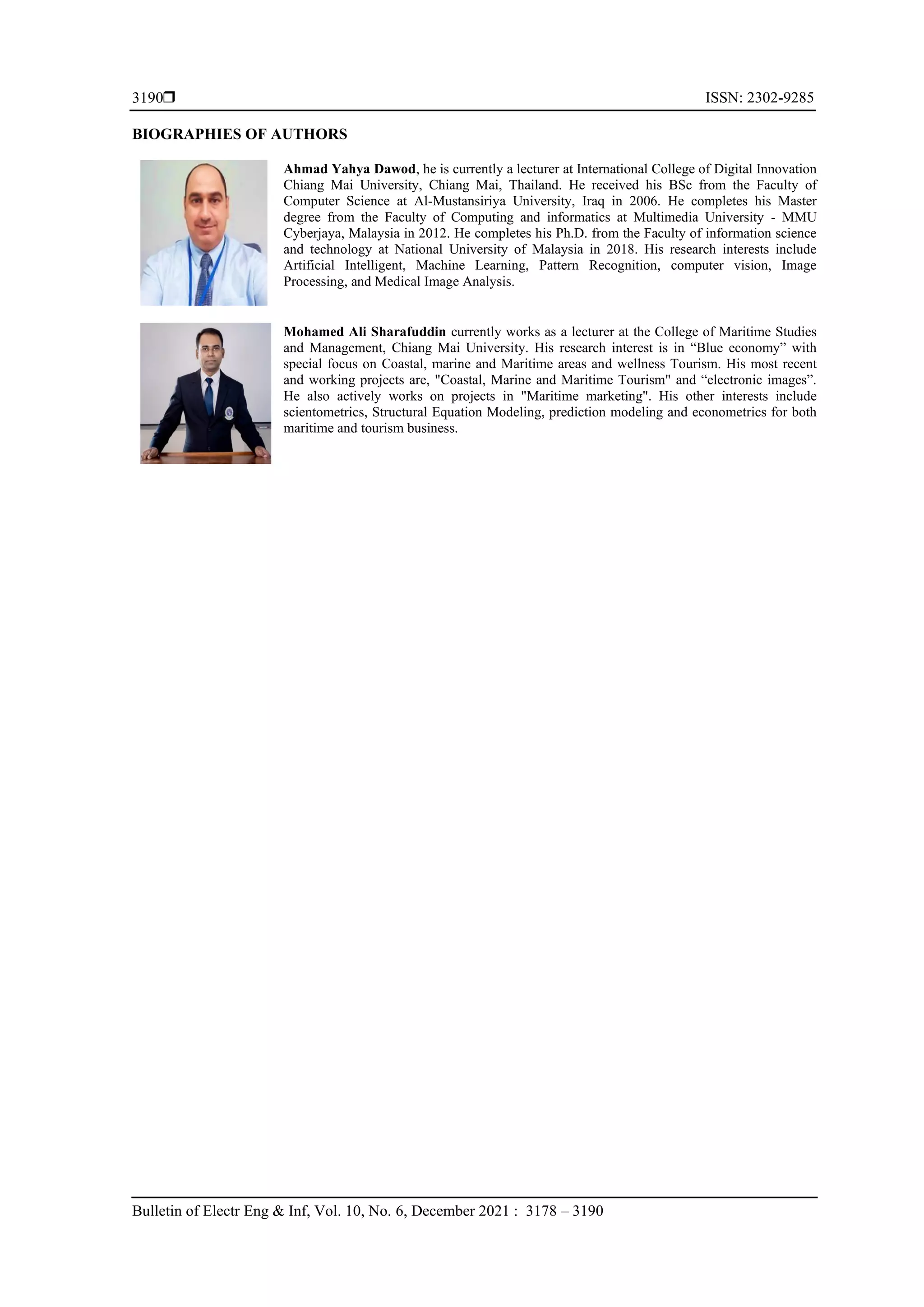  ISSN: 2302-9285
Bulletin of Electr Eng & Inf, Vol. 10, No. 6, December 2021 : 3178 – 3190
3190
BIOGRAPHIES OF AUTHORS
Ahmad Yahya Dawod, he is currently a lecturer at International College of Digital Innovation
Chiang Mai University, Chiang Mai, Thailand. He received his BSc from the Faculty of
Computer Science at Al-Mustansiriya University, Iraq in 2006. He completes his Master
degree from the Faculty of Computing and informatics at Multimedia University - MMU
Cyberjaya, Malaysia in 2012. He completes his Ph.D. from the Faculty of information science
and technology at National University of Malaysia in 2018. His research interests include
Artificial Intelligent, Machine Learning, Pattern Recognition, computer vision, Image
Processing, and Medical Image Analysis.
Mohamed Ali Sharafuddin currently works as a lecturer at the College of Maritime Studies
and Management, Chiang Mai University. His research interest is in “Blue economy” with
special focus on Coastal, marine and Maritime areas and wellness Tourism. His most recent
and working projects are, "Coastal, Marine and Maritime Tourism" and “electronic images”.
He also actively works on projects in "Maritime marketing". His other interests include
scientometrics, Structural Equation Modeling, prediction modeling and econometrics for both
maritime and tourism business.
 