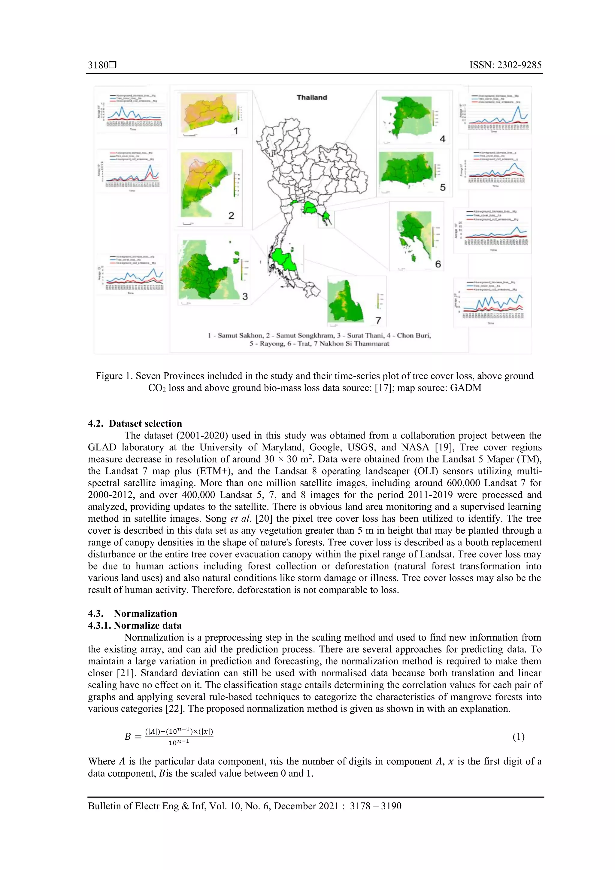  ISSN: 2302-9285
Bulletin of Electr Eng & Inf, Vol. 10, No. 6, December 2021 : 3178 – 3190
3180
Figure 1. Seven Provinces included in the study and their time-series plot of tree cover loss, above ground
CO2 loss and above ground bio-mass loss data source: [17]; map source: GADM
4.2. Dataset selection
The dataset (2001-2020) used in this study was obtained from a collaboration project between the
GLAD laboratory at the University of Maryland, Google, USGS, and NASA [19], Tree cover regions
measure decrease in resolution of around 30 × 30 m2
. Data were obtained from the Landsat 5 Maper (TM),
the Landsat 7 map plus (ETM+), and the Landsat 8 operating landscaper (OLI) sensors utilizing multi-
spectral satellite imaging. More than one million satellite images, including around 600,000 Landsat 7 for
2000-2012, and over 400,000 Landsat 5, 7, and 8 images for the period 2011-2019 were processed and
analyzed, providing updates to the satellite. There is obvious land area monitoring and a supervised learning
method in satellite images. Song et al. [20] the pixel tree cover loss has been utilized to identify. The tree
cover is described in this data set as any vegetation greater than 5 m in height that may be planted through a
range of canopy densities in the shape of nature's forests. Tree cover loss is described as a booth replacement
disturbance or the entire tree cover evacuation canopy within the pixel range of Landsat. Tree cover loss may
be due to human actions including forest collection or deforestation (natural forest transformation into
various land uses) and also natural conditions like storm damage or illness. Tree cover losses may also be the
result of human activity. Therefore, deforestation is not comparable to loss.
4.3. Normalization
4.3.1. Normalize data
Normalization is a preprocessing step in the scaling method and used to find new information from
the existing array, and can aid the prediction process. There are several approaches for predicting data. To
maintain a large variation in prediction and forecasting, the normalization method is required to make them
closer [21]. Standard deviation can still be used with normalised data because both translation and linear
scaling have no effect on it. The classification stage entails determining the correlation values for each pair of
graphs and applying several rule-based techniques to categorize the characteristics of mangrove forests into
various categories [22]. The proposed normalization method is given as shown in with an explanation.
𝐵 =
(|𝐴|)−(10𝑛−1)×(|𝑥|)
10𝑛−1 (1)
Where 𝐴 is the particular data component, 𝑛is the number of digits in component 𝐴, 𝑥 is the first digit of a
data component, 𝐵is the scaled value between 0 and 1.
 