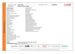 Ashish nagar M140363897
Diploma in product design
Topics Covered
Project :
Concept/Software taught :
CERTIFIED IN :
Dimensions and drawings
Tolerance dimensioning
Ways of expressing tolerance
IT grades
Introduction to 'ASME Y14.5M-1994'
GD&T rules
Maximum material condition of a feature of size
Least material condition of a feature of size
Concept of virtual condition
Concept of bonus tolerance
Planar datums
Symbols and modifiers
User interface
Sketcher essentials
Constraining sketches
Managing sketches
Datums
Creating part features
Editing parts
Knowledge fusion
Creating fundamental curves
Editing curves
Editing freeform features
Basic assembly concepts
Creating assemblies
Positioning assembly components
Assembly arrangements and arrays
Assembly revisions and component replacements
Assembly sequencing and motion
Assemblies learance and analysis
Deformable components
Part families
Introduction to drafting
Drawings and views
Creating dimensions, notes and labels
Plotting drawings
GD&T symbols
Creo concepts
Creating sketcher geometry
Creating part features
Selecting and editing
Creating datum features
Relations and parameters
Layers, Family tables & UDF
Creating & exploding assemblies
Creating and editing surface features
Creating drawing views & details
Creating and using component interfaces
Creating and using flexible components
Using assembly features and shrinkwrap
Understanding simplified reps
Creating cross-sections, display styles, and combined views
Substituting components by rep, envelope, and model
Creating and using assembly structure and skeletons
Creating sheet metal design
Independent project work with expert Assistance
Independent project work with expert assistance
GD & T , NX CAD, Creo
 