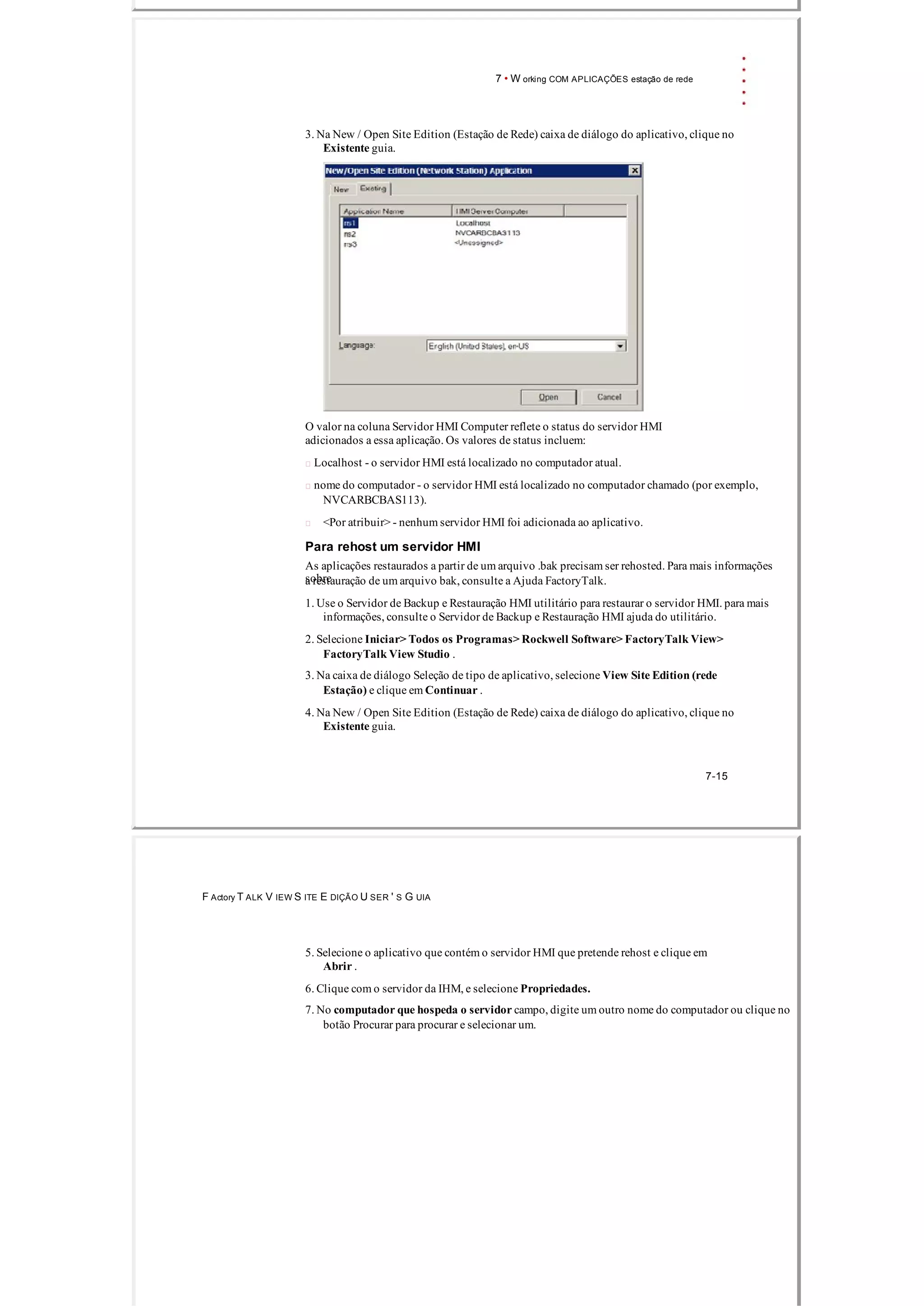 7 • W orking COM APLICAÇÕES estação de rede
3. Na New / Open Site Edition (Estação de Rede) caixa de diálogo do aplicativo, clique no
Existente guia.
O valor na coluna Servidor HMI Computer reflete o status do servidor HMI
adicionados a essa aplicação. Os valores de status incluem:
 Localhost ­ o servidor HMI está localizado no computador atual.
 nome do computador ­ o servidor HMI está localizado no computador chamado (por exemplo,
NVCARBCBAS113).
<Por atribuir> ­ nenhum servidor HMI foi adicionada ao aplicativo.
Para rehost um servidor HMI
As aplicações restaurados a partir de um arquivo .bak precisam ser rehosted. Para mais informações
sobrea restauração de um arquivo bak, consulte a Ajuda FactoryTalk.
1. Use o Servidor de Backup e Restauração HMI utilitário para restaurar o servidor HMI. para mais
informações, consulte o Servidor de Backup e Restauração HMI ajuda do utilitário.
2. Selecione Iniciar> Todos os Programas> Rockwell Software> FactoryTalk View>
FactoryTalk View Studio .
3. Na caixa de diálogo Seleção de tipo de aplicativo, selecione View Site Edition (rede
Estação) e clique em Continuar .
4. Na New / Open Site Edition (Estação de Rede) caixa de diálogo do aplicativo, clique no
Existente guia.
7­15
F Actory T ALK V IEW S ITE E DIÇÃO U SER ' S G UIA
5. Selecione o aplicativo que contém o servidor HMI que pretende rehost e clique em
Abrir .
6. Clique com o servidor da IHM, e selecione Propriedades.
7. No computador que hospeda o servidor campo, digite um outro nome do computador ou clique no
botão Procurar para procurar e selecionar um.
 