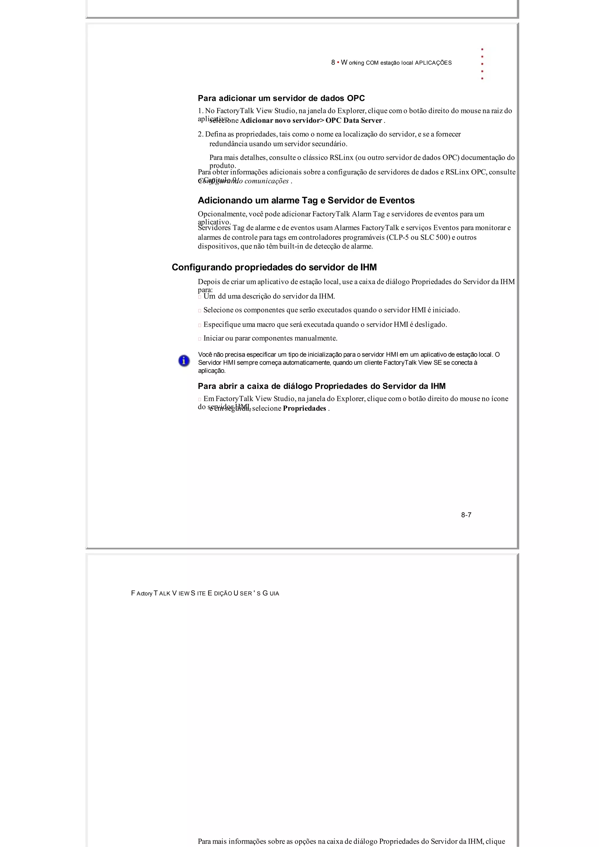 8 • W orking COM estação local APLICAÇÕES
Para adicionar um servidor de dados OPC
1. No FactoryTalk View Studio, na janela do Explorer, clique com o botão direito do mouse na raiz do
aplicativo,selecione Adicionar novo servidor> OPC Data Server .
2. Defina as propriedades, tais como o nome ea localização do servidor, e se a fornecer
redundância usando um servidor secundário.
Para mais detalhes, consulte o clássico RSLinx (ou outro servidor de dados OPC) documentação do
produto.
Para obter informações adicionais sobre a configuração de servidores de dados e RSLinx OPC, consulte
o Capítulo 9,Configurando comunicações .
Adicionando um alarme Tag e Servidor de Eventos
Opcionalmente, você pode adicionar FactoryTalk Alarm Tag e servidores de eventos para um
aplicativo.
Servidores Tag de alarme e de eventos usam Alarmes FactoryTalk e serviços Eventos para monitorar e
alarmes de controle para tags em controladores programáveis ​​(CLP­5 ou SLC 500) e outros
dispositivos, que não têm built­in de detecção de alarme.
Configurando propriedades do servidor de IHM
Depois de criar um aplicativo de estação local, use a caixa de diálogo Propriedades do Servidor da IHM
para:
 Um dd uma descrição do servidor da IHM.
 Selecione os componentes que serão executados quando o servidor HMI é iniciado.
 Especifique uma macro que será executada quando o servidor HMI é desligado.
 Iniciar ou parar componentes manualmente.
Você não precisa especificar um tipo de inicialização para o servidor HMI em um aplicativo de estação local. O
Servidor HMI sempre começa automaticamente, quando um cliente FactoryTalk View SE se conecta à
aplicação.
Para abrir a caixa de diálogo Propriedades do Servidor da IHM
 Em FactoryTalk View Studio, na janela do Explorer, clique com o botão direito do mouse no ícone
do servidor HMI,e em seguida, selecione Propriedades .
8­7
F Actory T ALK V IEW S ITE E DIÇÃO U SER ' S G UIA
Para mais informações sobre as opções na caixa de diálogo Propriedades do Servidor da IHM, clique
 