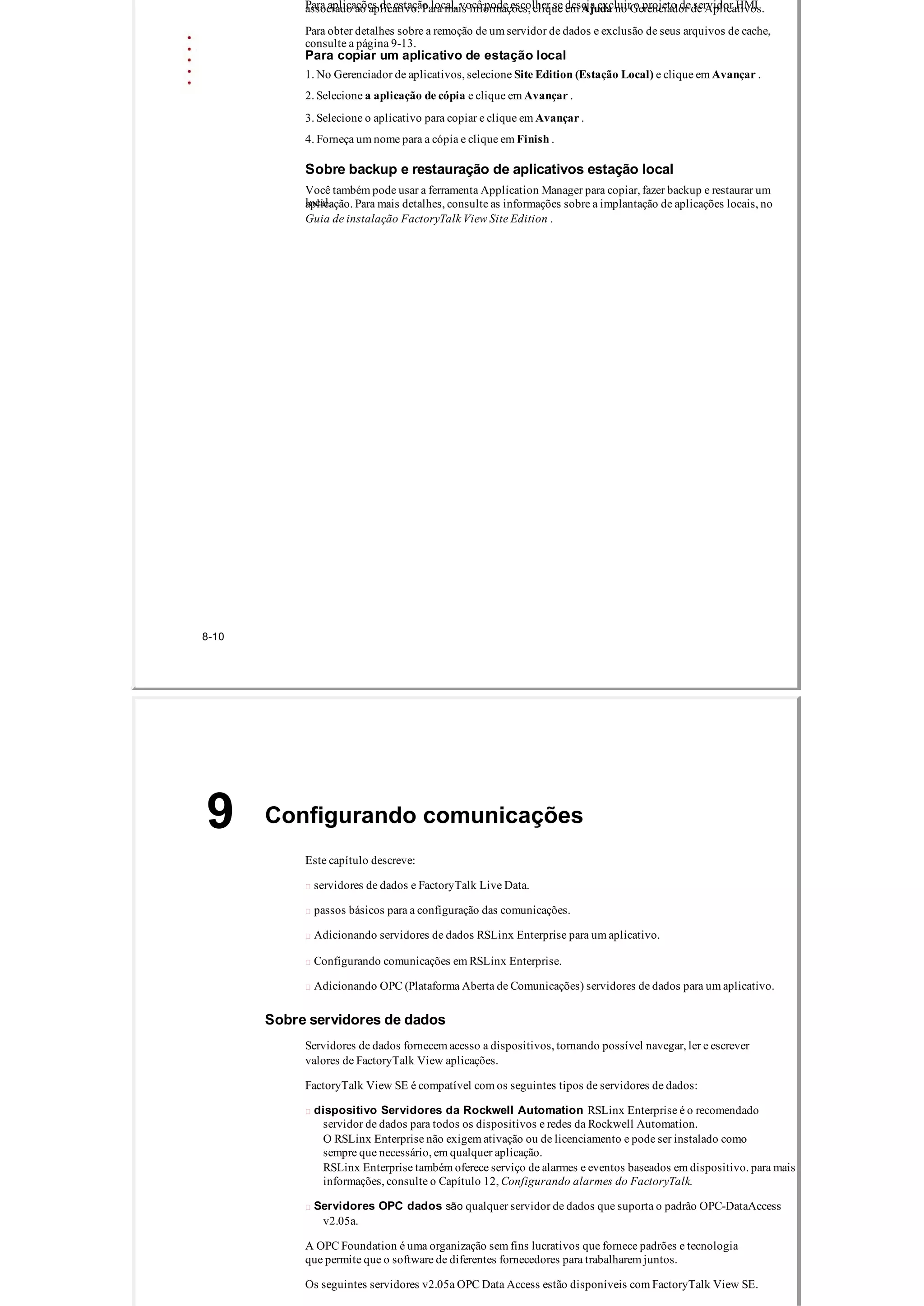 Para aplicações de estação local, você pode escolher se deseja excluir o projeto de servidor HMIassociado ao aplicativo. Para mais informações, clique em Ajuda no Gerenciador de Aplicativos.
Para obter detalhes sobre a remoção de um servidor de dados e exclusão de seus arquivos de cache,
consulte a página 9­13.
Para copiar um aplicativo de estação local
1. No Gerenciador de aplicativos, selecione Site Edition (Estação Local) e clique em Avançar .
2. Selecione a aplicação de cópia e clique em Avançar .
3. Selecione o aplicativo para copiar e clique em Avançar .
4. Forneça um nome para a cópia e clique em Finish .
Sobre backup e restauração de aplicativos estação local
Você também pode usar a ferramenta Application Manager para copiar, fazer backup e restaurar um
local,aplicação. Para mais detalhes, consulte as informações sobre a implantação de aplicações locais, no
Guia de instalação FactoryTalk View Site Edition .
8­10
Configurando comunicações9
Este capítulo descreve:
 servidores de dados e FactoryTalk Live Data.
 passos básicos para a configuração das comunicações.
 Adicionando servidores de dados RSLinx Enterprise para um aplicativo.
 Configurando comunicações em RSLinx Enterprise.
 Adicionando OPC (Plataforma Aberta de Comunicações) servidores de dados para um aplicativo.
Sobre servidores de dados
Servidores de dados fornecem acesso a dispositivos, tornando possível navegar, ler e escrever
valores de FactoryTalk View aplicações.
FactoryTalk View SE é compatível com os seguintes tipos de servidores de dados:
 dispositivo Servidores da Rockwell Automation RSLinx Enterprise é o recomendado
servidor de dados para todos os dispositivos e redes da Rockwell Automation.
O RSLinx Enterprise não exigem ativação ou de licenciamento e pode ser instalado como
sempre que necessário, em qualquer aplicação.
RSLinx Enterprise também oferece serviço de alarmes e eventos baseados em dispositivo. para mais
informações, consulte o Capítulo 12, Configurando alarmes do FactoryTalk.
 Servidores OPC dados são qualquer servidor de dados que suporta o padrão OPC­DataAccess
v2.05a.
A OPC Foundation é uma organização sem fins lucrativos que fornece padrões e tecnologia
que permite que o software de diferentes fornecedores para trabalharem juntos.
Os seguintes servidores v2.05a OPC Data Access estão disponíveis com FactoryTalk View SE.
 