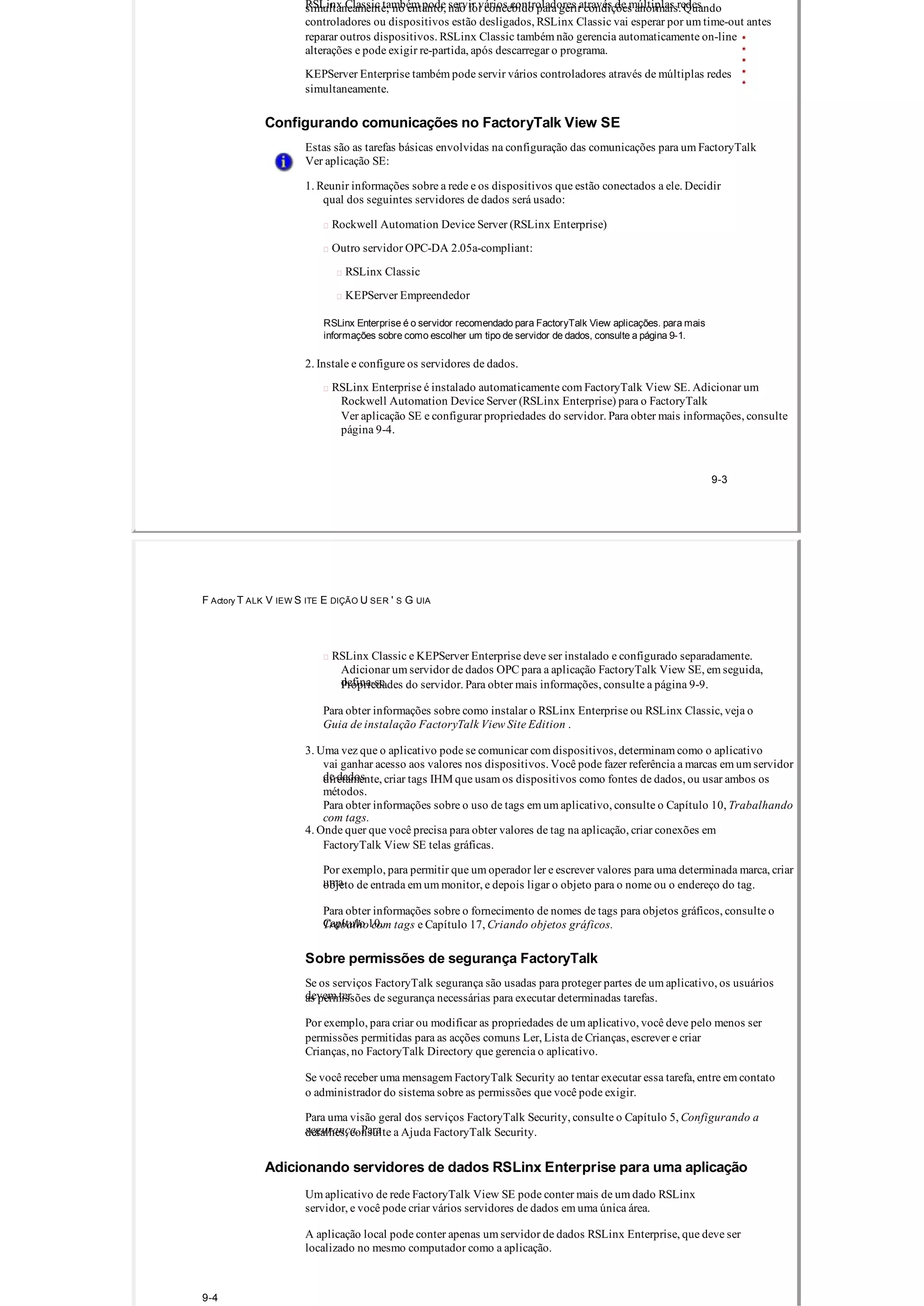 RSLinx Classic também pode servir vários controladores através de múltiplas redessimultaneamente; no entanto, não foi concebido para gerir condições anormais. Quando
controladores ou dispositivos estão desligados, RSLinx Classic vai esperar por um time­out antes
reparar outros dispositivos. RSLinx Classic também não gerencia automaticamente on­line
alterações e pode exigir re­partida, após descarregar o programa.
KEPServer Enterprise também pode servir vários controladores através de múltiplas redes
simultaneamente.
Configurando comunicações no FactoryTalk View SE
Estas são as tarefas básicas envolvidas na configuração das comunicações para um FactoryTalk
Ver aplicação SE:
1. Reunir informações sobre a rede e os dispositivos que estão conectados a ele. Decidir
qual dos seguintes servidores de dados será usado:
 Rockwell Automation Device Server (RSLinx Enterprise)
 Outro servidor OPC­DA 2.05a­compliant:
 RSLinx Classic
 KEPServer Empreendedor
RSLinx Enterprise é o servidor recomendado para FactoryTalk View aplicações. para mais
informações sobre como escolher um tipo de servidor de dados, consulte a página 9­1.
2. Instale e configure os servidores de dados.
 RSLinx Enterprise é instalado automaticamente com FactoryTalk View SE. Adicionar um
Rockwell Automation Device Server (RSLinx Enterprise) para o FactoryTalk
Ver aplicação SE e configurar propriedades do servidor. Para obter mais informações, consulte
página 9­4.
9­3
F Actory T ALK V IEW S ITE E DIÇÃO U SER ' S G UIA
 RSLinx Classic e KEPServer Enterprise deve ser instalado e configurado separadamente.
Adicionar um servidor de dados OPC para a aplicação FactoryTalk View SE, em seguida,
defina­sePropriedades do servidor. Para obter mais informações, consulte a página 9­9.
Para obter informações sobre como instalar o RSLinx Enterprise ou RSLinx Classic, veja o
Guia de instalação FactoryTalk View Site Edition .
3. Uma vez que o aplicativo pode se comunicar com dispositivos, determinam como o aplicativo
vai ganhar acesso aos valores nos dispositivos. Você pode fazer referência a marcas em um servidor
de dadosdiretamente, criar tags IHM que usam os dispositivos como fontes de dados, ou usar ambos os
métodos.
Para obter informações sobre o uso de tags em um aplicativo, consulte o Capítulo 10, Trabalhando
com tags.
4. Onde quer que você precisa para obter valores de tag na aplicação, criar conexões em
FactoryTalk View SE telas gráficas.
Por exemplo, para permitir que um operador ler e escrever valores para uma determinada marca, criar
umaobjeto de entrada em um monitor, e depois ligar o objeto para o nome ou o endereço do tag.
Para obter informações sobre o fornecimento de nomes de tags para objetos gráficos, consulte o
Capítulo 10,Trabalho com tags e Capítulo 17, Criando objetos gráficos.
Sobre permissões de segurança FactoryTalk
Se os serviços FactoryTalk segurança são usadas para proteger partes de um aplicativo, os usuários
devem teras permissões de segurança necessárias para executar determinadas tarefas.
Por exemplo, para criar ou modificar as propriedades de um aplicativo, você deve pelo menos ser
permissões permitidas para as acções comuns Ler, Lista de Crianças, escrever e criar
Crianças, no FactoryTalk Directory que gerencia o aplicativo.
Se você receber uma mensagem FactoryTalk Security ao tentar executar essa tarefa, entre em contato
o administrador do sistema sobre as permissões que você pode exigir.
Para uma visão geral dos serviços FactoryTalk Security, consulte o Capítulo 5, Configurando a
segurança. Paradetalhes, consulte a Ajuda FactoryTalk Security.
Adicionando servidores de dados RSLinx Enterprise para uma aplicação
Um aplicativo de rede FactoryTalk View SE pode conter mais de um dado RSLinx
servidor, e você pode criar vários servidores de dados em uma única área.
A aplicação local pode conter apenas um servidor de dados RSLinx Enterprise, que deve ser
localizado no mesmo computador como a aplicação.
9­4
 