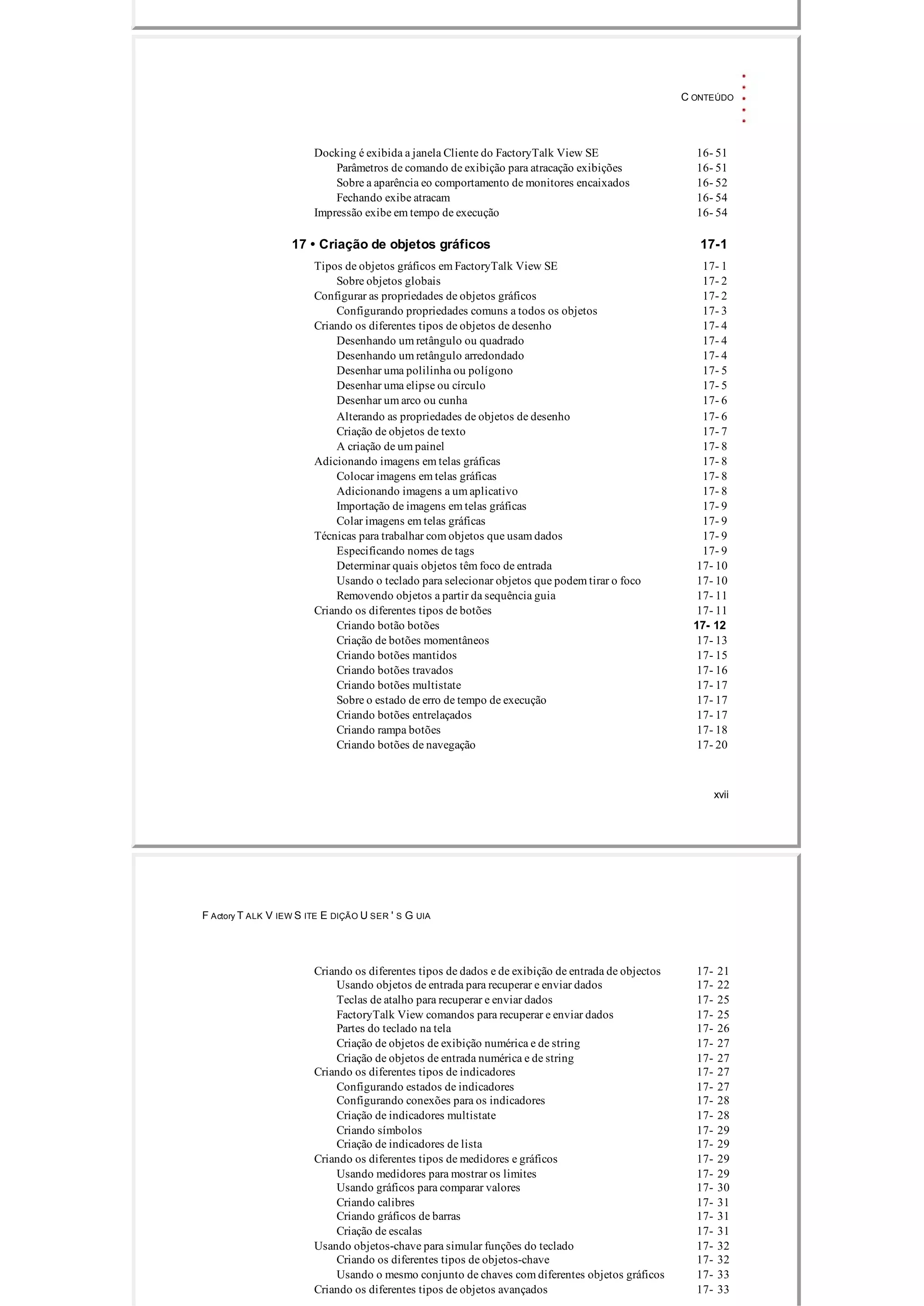 C ONTEÚDO
Docking é exibida a janela Cliente do FactoryTalk View SE 16­ 51
Parâmetros de comando de exibição para atracação exibições 16­ 51
Sobre a aparência eo comportamento de monitores encaixados 16­ 52
Fechando exibe atracam 16­ 54
Impressão exibe em tempo de execução 16­ 54
17 • Criação de objetos gráficos 17­1
Tipos de objetos gráficos em FactoryTalk View SE 17­ 1
Sobre objetos globais 17­ 2
Configurar as propriedades de objetos gráficos 17­ 2
Configurando propriedades comuns a todos os objetos 17­ 3
Criando os diferentes tipos de objetos de desenho 17­ 4
Desenhando um retângulo ou quadrado 17­ 4
Desenhando um retângulo arredondado 17­ 4
Desenhar uma polilinha ou polígono 17­ 5
Desenhar uma elipse ou círculo 17­ 5
Desenhar um arco ou cunha 17­ 6
Alterando as propriedades de objetos de desenho 17­ 6
Criação de objetos de texto 17­ 7
A criação de um painel 17­ 8
Adicionando imagens em telas gráficas 17­ 8
Colocar imagens em telas gráficas 17­ 8
Adicionando imagens a um aplicativo 17­ 8
Importação de imagens em telas gráficas 17­ 9
Colar imagens em telas gráficas 17­ 9
Técnicas para trabalhar com objetos que usam dados 17­ 9
Especificando nomes de tags 17­ 9
Determinar quais objetos têm foco de entrada 17­ 10
Usando o teclado para selecionar objetos que podem tirar o foco 17­ 10
Removendo objetos a partir da sequência guia 17­ 11
Criando os diferentes tipos de botões 17­ 11
Criando botão botões 17­ 12
Criação de botões momentâneos 17­ 13
Criando botões mantidos 17­ 15
Criando botões travados 17­ 16
Criando botões multistate 17­ 17
Sobre o estado de erro de tempo de execução 17­ 17
Criando botões entrelaçados 17­ 17
Criando rampa botões 17­ 18
Criando botões de navegação 17­ 20
xvii
F Actory T ALK V IEW S ITE E DIÇÃO U SER ' S G UIA
Criando os diferentes tipos de dados e de exibição de entrada de objectos 17­ 21
Usando objetos de entrada para recuperar e enviar dados 17­ 22
Teclas de atalho para recuperar e enviar dados 17­ 25
FactoryTalk View comandos para recuperar e enviar dados 17­ 25
Partes do teclado na tela 17­ 26
Criação de objetos de exibição numérica e de string 17­ 27
Criação de objetos de entrada numérica e de string 17­ 27
Criando os diferentes tipos de indicadores 17­ 27
Configurando estados de indicadores 17­ 27
Configurando conexões para os indicadores 17­ 28
Criação de indicadores multistate 17­ 28
Criando símbolos 17­ 29
Criação de indicadores de lista 17­ 29
Criando os diferentes tipos de medidores e gráficos 17­ 29
Usando medidores para mostrar os limites 17­ 29
Usando gráficos para comparar valores 17­ 30
Criando calibres 17­ 31
Criando gráficos de barras 17­ 31
Criação de escalas 17­ 31
Usando objetos­chave para simular funções do teclado 17­ 32
Criando os diferentes tipos de objetos­chave 17­ 32
Usando o mesmo conjunto de chaves com diferentes objetos gráficos 17­ 33
Criando os diferentes tipos de objetos avançados 17­ 33
 