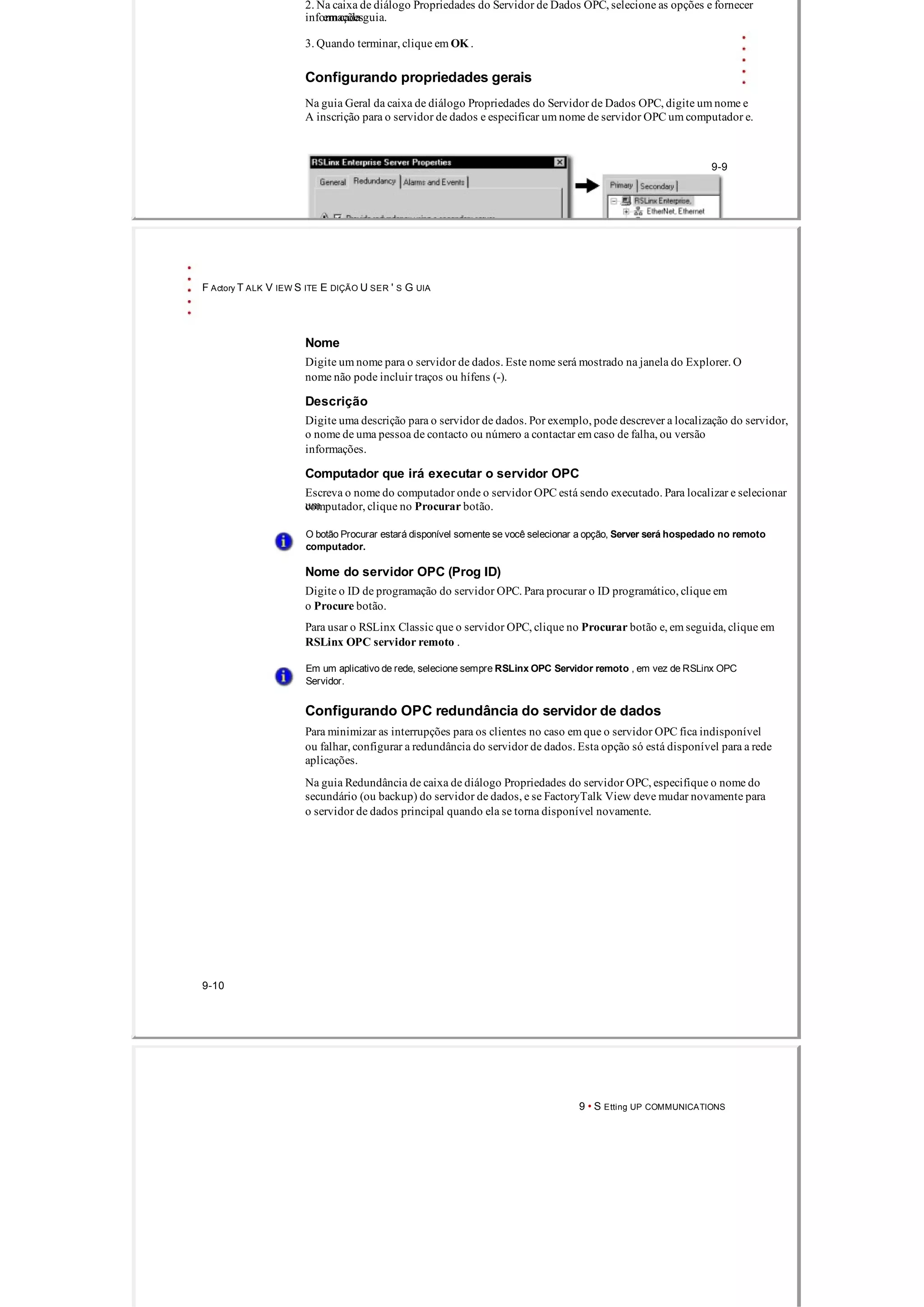 2. Na caixa de diálogo Propriedades do Servidor de Dados OPC, selecione as opções e fornecer
informaçõesem cada guia.
3. Quando terminar, clique em OK .
Configurando propriedades gerais
Na guia Geral da caixa de diálogo Propriedades do Servidor de Dados OPC, digite um nome e
A inscrição para o servidor de dados e especificar um nome de servidor OPC um computador e.
9­9
F Actory T ALK V IEW S ITE E DIÇÃO U SER ' S G UIA
Nome
Digite um nome para o servidor de dados. Este nome será mostrado na janela do Explorer. O
nome não pode incluir traços ou hífens (­).
Descrição
Digite uma descrição para o servidor de dados. Por exemplo, pode descrever a localização do servidor,
o nome de uma pessoa de contacto ou número a contactar em caso de falha, ou versão
informações.
Computador que irá executar o servidor OPC
Escreva o nome do computador onde o servidor OPC está sendo executado. Para localizar e selecionar
umcomputador, clique no Procurar botão.
O botão Procurar estará disponível somente se você selecionar a opção, Server será hospedado no remoto
computador.
Nome do servidor OPC (Prog ID)
Digite o ID de programação do servidor OPC. Para procurar o ID programático, clique em
o Procure botão.
Para usar o RSLinx Classic que o servidor OPC, clique no Procurar botão e, em seguida, clique em
RSLinx OPC servidor remoto .
Em um aplicativo de rede, selecione sempre RSLinx OPC Servidor remoto , em vez de RSLinx OPC
Servidor.
Configurando OPC redundância do servidor de dados
Para minimizar as interrupções para os clientes no caso em que o servidor OPC fica indisponível
ou falhar, configurar a redundância do servidor de dados. Esta opção só está disponível para a rede
aplicações.
Na guia Redundância de caixa de diálogo Propriedades do servidor OPC, especifique o nome do
secundário (ou backup) do servidor de dados, e se FactoryTalk View deve mudar novamente para
o servidor de dados principal quando ela se torna disponível novamente.
9­10
9 • S Etting UP COMMUNICATIONS
 