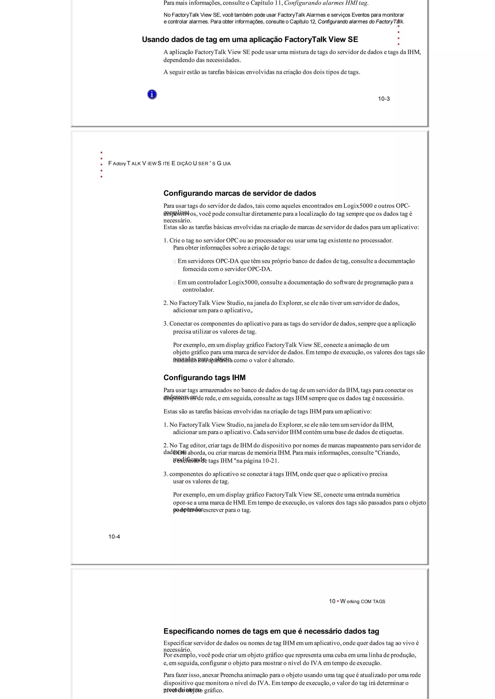 Para mais informações, consulte o Capítulo 11, Configurando alarmes HMI tag.
No FactoryTalk View SE, você também pode usar FactoryTalk Alarmes e serviços Eventos para monitorar
e controlar alarmes. Para obter informações, consulte o Capítulo 12, Configurando alarmes do FactoryTalk.
Usando dados de tag em uma aplicação FactoryTalk View SE
A aplicação FactoryTalk View SE pode usar uma mistura de tags do servidor de dados e tags da IHM,
dependendo das necessidades.
A seguir estão as tarefas básicas envolvidas na criação dos dois tipos de tags.
10­3
F Actory T ALK V IEW S ITE E DIÇÃO U SER ' S G UIA
Configurando marcas de servidor de dados
Para usar tags do servidor de dados, tais como aqueles encontrados em Logix5000 e outros OPC­
compliantdispositivos, você pode consultar diretamente para a localização do tag sempre que os dados tag é
necessário.
Estas são as tarefas básicas envolvidas na criação de marcas de servidor de dados para um aplicativo:
1. Crie o tag no servidor OPC ou ao processador ou usar uma tag existente no processador.
Para obter informações sobre a criação de tags:
 Em servidores OPC­DA que têm seu próprio banco de dados de tag, consulte a documentação
fornecida com o servidor OPC­DA.
 Em um controlador Logix5000, consulte a documentação do software de programação para a
controlador.
2. No FactoryTalk View Studio, na janela do Explorer, se ele não tiver um servidor de dados,
adicionar um para o aplicativo,.
3. Conectar os componentes do aplicativo para as tags do servidor de dados, sempre que a aplicação
precisa utilizar os valores de tag.
Por exemplo, em um display gráfico FactoryTalk View SE, conecte a animação de um
objeto gráfico para uma marca de servidor de dados. Em tempo de execução, os valores dos tags são
passados ​​para o objeto,mudando sua aparência como o valor é alterado.
Configurando tags IHM
Para usar tags armazenados no banco de dados do tag de um servidor da IHM, tags para conectar os
endereços emdispositivos de rede, e em seguida, consulte as tags IHM sempre que os dados tag é necessário.
Estas são as tarefas básicas envolvidas na criação de tags IHM para um aplicativo:
1. No FactoryTalk View Studio, na janela do Explorer, se ele não tem um servidor da IHM,
adicionar um para o aplicativo. Cada servidor IHM contém uma base de dados de etiquetas.
2. No Tag editor, criar tags de IHM do dispositivo por nomes de marcas mapeamento para servidor de
dados ouDDE aborda, ou criar marcas de memória IHM. Para mais informações, consulte "Criando,
modificandoe exclusão de tags IHM "na página 10­21.
3. componentes do aplicativo se conectar à tags IHM, onde quer que o aplicativo precisa
usar os valores de tag.
Por exemplo, em um display gráfico FactoryTalk View SE, conecte uma entrada numérica
opor­se a uma marca de HMI. Em tempo de execução, os valores dos tags são passados ​​para o objeto
eo operadorpode ler ou escrever para o tag.
10­4
10 • W orking COM TAGS
Especificando nomes de tags em que é necessário dados tag
Especificar servidor de dados ou nomes de tag IHM em um aplicativo, onde quer dados tag ao vivo é
necessário.
Por exemplo, você pode criar um objeto gráfico que representa uma cuba em uma linha de produção,
e, em seguida, configurar o objeto para mostrar o nível do IVA em tempo de execução.
Para fazer isso, anexar Preencha animação para o objeto usando uma tag que é atualizado por uma rede
dispositivo que monitora o nível do IVA. Em tempo de execução, o valor do tag irá determinar o
preenchimentonível do objeto gráfico.
 