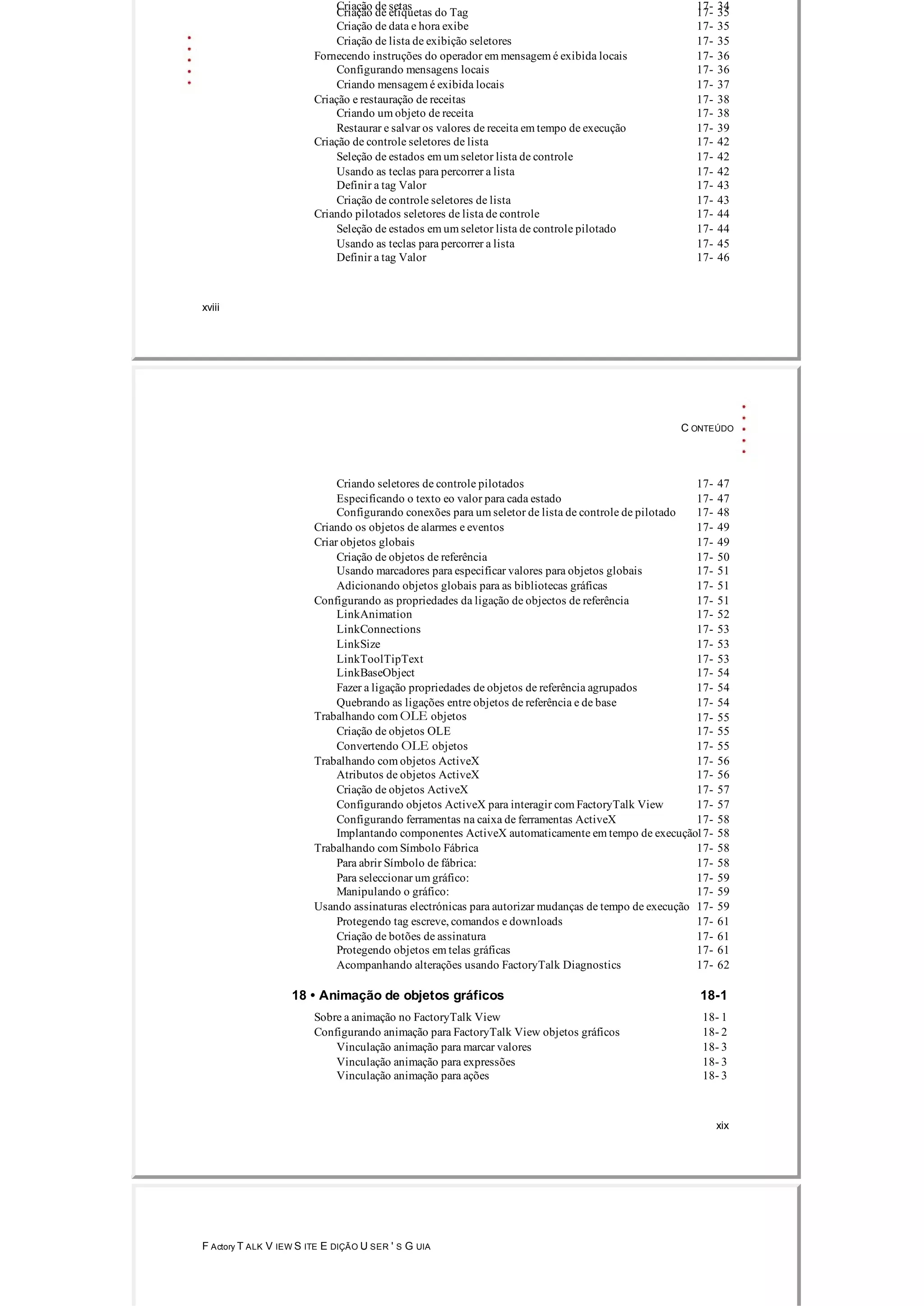 Criação de setas 17­ 34
Criação de etiquetas do Tag 17­ 35
Criação de data e hora exibe 17­ 35
Criação de lista de exibição seletores 17­ 35
Fornecendo instruções do operador em mensagem é exibida locais 17­ 36
Configurando mensagens locais 17­ 36
Criando mensagem é exibida locais 17­ 37
Criação e restauração de receitas 17­ 38
Criando um objeto de receita 17­ 38
Restaurar e salvar os valores de receita em tempo de execução 17­ 39
Criação de controle seletores de lista 17­ 42
Seleção de estados em um seletor lista de controle 17­ 42
Usando as teclas para percorrer a lista 17­ 42
Definir a tag Valor 17­ 43
Criação de controle seletores de lista 17­ 43
Criando pilotados seletores de lista de controle 17­ 44
Seleção de estados em um seletor lista de controle pilotado 17­ 44
Usando as teclas para percorrer a lista 17­ 45
Definir a tag Valor 17­ 46
xviii
C ONTEÚDO
Criando seletores de controle pilotados 17­ 47
Especificando o texto eo valor para cada estado 17­ 47
Configurando conexões para um seletor de lista de controle de pilotado 17­ 48
Criando os objetos de alarmes e eventos 17­ 49
Criar objetos globais 17­ 49
Criação de objetos de referência 17­ 50
Usando marcadores para especificar valores para objetos globais 17­ 51
Adicionando objetos globais para as bibliotecas gráficas 17­ 51
Configurando as propriedades da ligação de objectos de referência 17­ 51
LinkAnimation 17­ 52
LinkConnections 17­ 53
LinkSize 17­ 53
LinkToolTipText 17­ 53
LinkBaseObject 17­ 54
Fazer a ligação propriedades de objetos de referência agrupados 17­ 54
Quebrando as ligações entre objetos de referência e de base 17­ 54
Trabalhando com OLE objetos 17­ 55
Criação de objetos OLE 17­ 55
Convertendo OLE objetos 17­ 55
Trabalhando com objetos ActiveX 17­ 56
Atributos de objetos ActiveX 17­ 56
Criação de objetos ActiveX 17­ 57
Configurando objetos ActiveX para interagir com FactoryTalk View 17­ 57
Configurando ferramentas na caixa de ferramentas ActiveX 17­ 58
Implantando componentes ActiveX automaticamente em tempo de execução17­ 58
Trabalhando com Símbolo Fábrica 17­ 58
Para abrir Símbolo de fábrica: 17­ 58
Para seleccionar um gráfico: 17­ 59
Manipulando o gráfico: 17­ 59
Usando assinaturas electrónicas para autorizar mudanças de tempo de execução 17­ 59
Protegendo tag escreve, comandos e downloads 17­ 61
Criação de botões de assinatura 17­ 61
Protegendo objetos em telas gráficas 17­ 61
Acompanhando alterações usando FactoryTalk Diagnostics 17­ 62
18 • Animação de objetos gráficos 18­1
Sobre a animação no FactoryTalk View 18­ 1
Configurando animação para FactoryTalk View objetos gráficos 18­ 2
Vinculação animação para marcar valores 18­ 3
Vinculação animação para expressões 18­ 3
Vinculação animação para ações 18­ 3
xix
F Actory T ALK V IEW S ITE E DIÇÃO U SER ' S G UIA
 
