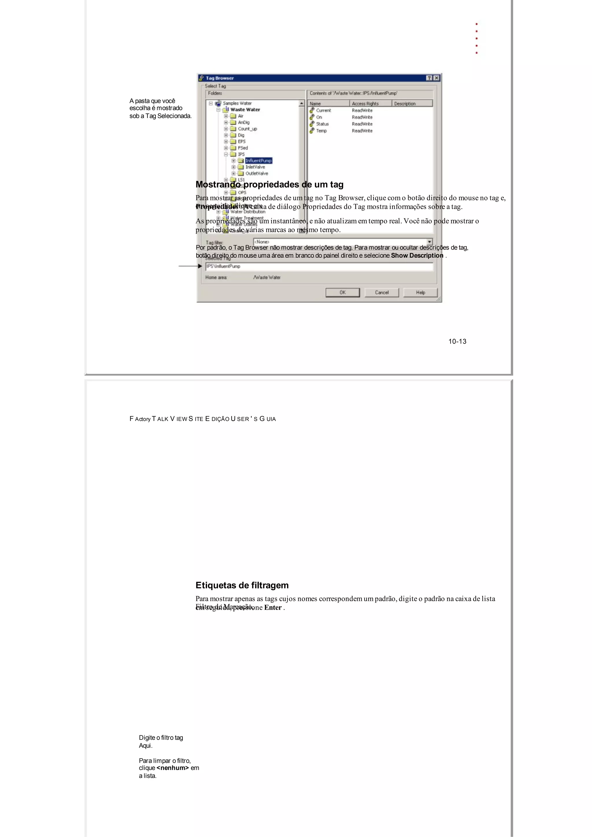 A pasta que você
escolha é mostrado
sob a Tag Selecionada.
Mostrando propriedades de um tag
Para mostrar as propriedades de um tag no Tag Browser, clique com o botão direito do mouse no tag e,
em seguida, clique emPropriedades . A caixa de diálogo Propriedades do Tag mostra informações sobre a tag.
As propriedades são um instantâneo, e não atualizam em tempo real. Você não pode mostrar o
propriedades de várias marcas ao mesmo tempo.
Por padrão, o Tag Browser não mostrar descrições de tag. Para mostrar ou ocultar descrições de tag,
botão direito do mouse uma área em branco do painel direito e selecione Show Description .
10­13
F Actory T ALK V IEW S ITE E DIÇÃO U SER ' S G UIA
Etiquetas de filtragem
Para mostrar apenas as tags cujos nomes correspondem um padrão, digite o padrão na caixa de lista
Filtro de Marcação,em seguida, pressione Enter .
Digite o filtro tag
Aqui.
Para limpar o filtro,
clique <nenhum> em
a lista.
 
