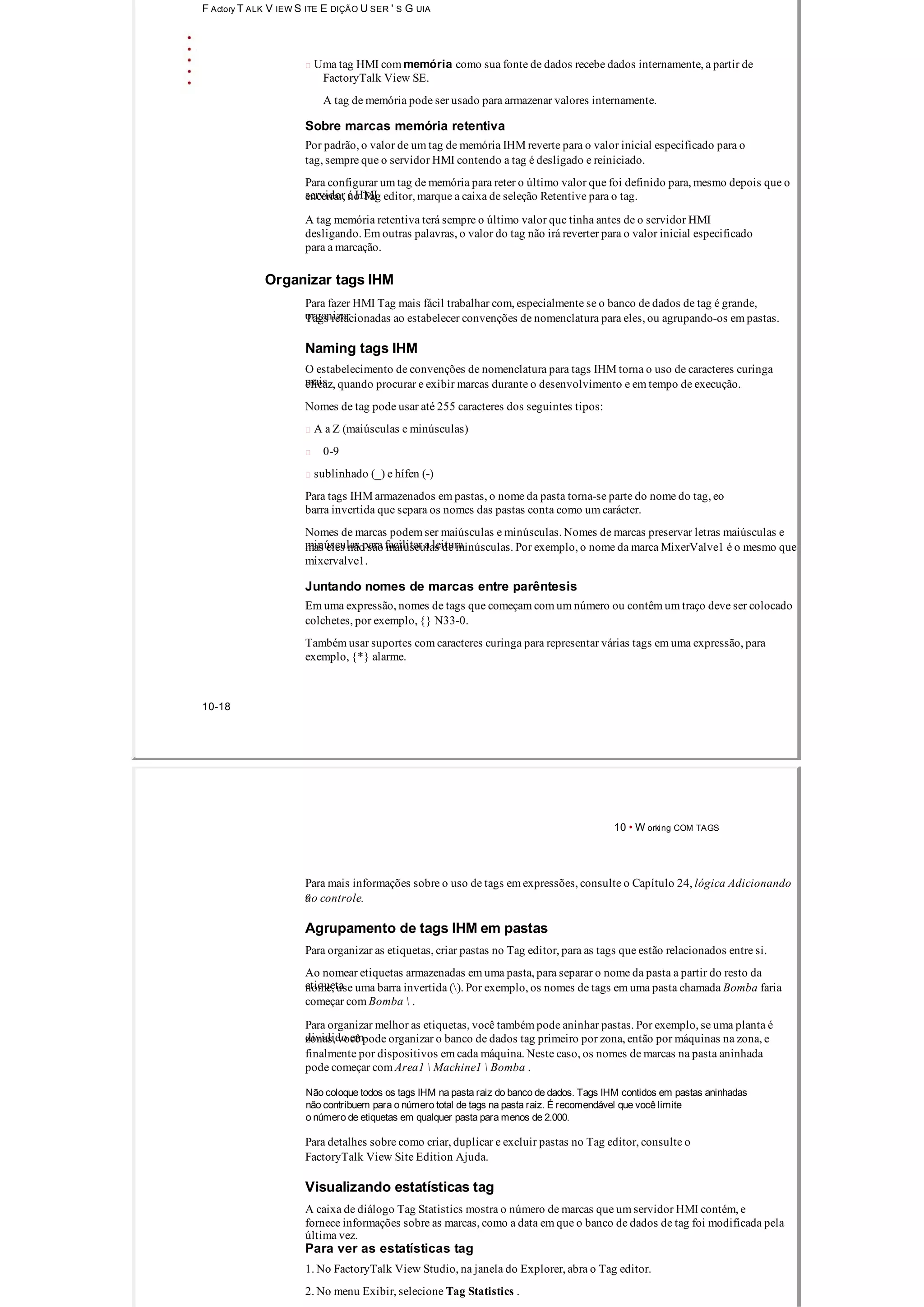 F Actory T ALK V IEW S ITE E DIÇÃO U SER ' S G UIA
 Uma tag HMI com memória como sua fonte de dados recebe dados internamente, a partir de
FactoryTalk View SE.
A tag de memória pode ser usado para armazenar valores internamente.
Sobre marcas memória retentiva
Por padrão, o valor de um tag de memória IHM reverte para o valor inicial especificado para o
tag, sempre que o servidor HMI contendo a tag é desligado e reiniciado.
Para configurar um tag de memória para reter o último valor que foi definido para, mesmo depois que o
servidor é HMIencerrar, no Tag editor, marque a caixa de seleção Retentive para o tag.
A tag memória retentiva terá sempre o último valor que tinha antes de o servidor HMI
desligando. Em outras palavras, o valor do tag não irá reverter para o valor inicial especificado
para a marcação.
Organizar tags IHM
Para fazer HMI Tag mais fácil trabalhar com, especialmente se o banco de dados de tag é grande,
organizarTags relacionadas ao estabelecer convenções de nomenclatura para eles, ou agrupando­os em pastas.
Naming tags IHM
O estabelecimento de convenções de nomenclatura para tags IHM torna o uso de caracteres curinga
maiseficaz, quando procurar e exibir marcas durante o desenvolvimento e em tempo de execução.
Nomes de tag pode usar até 255 caracteres dos seguintes tipos:
 A a Z (maiúsculas e minúsculas)
0­9
 sublinhado (_) e hífen (­)
Para tags IHM armazenados em pastas, o nome da pasta torna­se parte do nome do tag, eo
barra invertida que separa os nomes das pastas conta como um carácter.
Nomes de marcas podem ser maiúsculas e minúsculas. Nomes de marcas preservar letras maiúsculas e
minúsculas para facilitar a leituramas eles não são maiúsculas de minúsculas. Por exemplo, o nome da marca MixerValve1 é o mesmo que
mixervalve1.
Juntando nomes de marcas entre parêntesis
Em uma expressão, nomes de tags que começam com um número ou contêm um traço deve ser colocado
colchetes, por exemplo, {} N33­0.
Também usar suportes com caracteres curinga para representar várias tags em uma expressão, para
exemplo, {*} alarme.
10­18
10 • W orking COM TAGS
Para mais informações sobre o uso de tags em expressões, consulte o Capítulo 24, lógica Adicionando
eao controle.
Agrupamento de tags IHM em pastas
Para organizar as etiquetas, criar pastas no Tag editor, para as tags que estão relacionados entre si.
Ao nomear etiquetas armazenadas em uma pasta, para separar o nome da pasta a partir do resto da
etiquetanome, use uma barra invertida (). Por exemplo, os nomes de tags em uma pasta chamada Bomba faria
começar com Bomba  .
Para organizar melhor as etiquetas, você também pode aninhar pastas. Por exemplo, se uma planta é
dividido emzonas, você pode organizar o banco de dados tag primeiro por zona, então por máquinas na zona, e
finalmente por dispositivos em cada máquina. Neste caso, os nomes de marcas na pasta aninhada
pode começar com Area1  Machine1  Bomba .
Não coloque todos os tags IHM na pasta raiz do banco de dados. Tags IHM contidos em pastas aninhadas
não contribuem para o número total de tags na pasta raiz. É recomendável que você limite
o número de etiquetas em qualquer pasta para menos de 2.000.
Para detalhes sobre como criar, duplicar e excluir pastas no Tag editor, consulte o
FactoryTalk View Site Edition Ajuda.
Visualizando estatísticas tag
A caixa de diálogo Tag Statistics mostra o número de marcas que um servidor HMI contém, e
fornece informações sobre as marcas, como a data em que o banco de dados de tag foi modificada pela
última vez.
Para ver as estatísticas tag
1. No FactoryTalk View Studio, na janela do Explorer, abra o Tag editor.
2. No menu Exibir, selecione Tag Statistics .
 