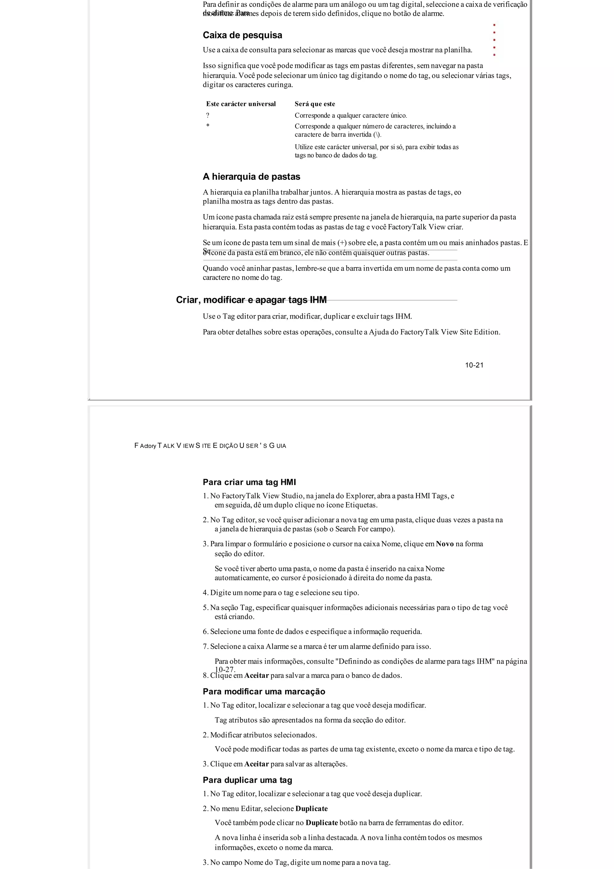 Para definir as condições de alarme para um análogo ou um tag digital, seleccione a caixa de verificação
de alarme. Paramodificar alarmes depois de terem sido definidos, clique no botão de alarme.
Caixa de pesquisa
Use a caixa de consulta para selecionar as marcas que você deseja mostrar na planilha.
Isso significa que você pode modificar as tags em pastas diferentes, sem navegar na pasta
hierarquia. Você pode selecionar um único tag digitando o nome do tag, ou selecionar várias tags,
digitar os caracteres curinga.
Este carácter universal Será que este
? Corresponde a qualquer caractere único.
* Corresponde a qualquer número de caracteres, incluindo a
caractere de barra invertida ().
Utilize este carácter universal, por si só, para exibir todas as
tags no banco de dados do tag.
A hierarquia de pastas
A hierarquia ea planilha trabalhar juntos. A hierarquia mostra as pastas de tags, eo
planilha mostra as tags dentro das pastas.
Um ícone pasta chamada raiz está sempre presente na janela de hierarquia, na parte superior da pasta
hierarquia. Esta pasta contém todas as pastas de tag e você FactoryTalk View criar.
Se um ícone de pasta tem um sinal de mais (+) sobre ele, a pasta contém um ou mais aninhados pastas. E
Seo ícone da pasta está em branco, ele não contém quaisquer outras pastas.
Quando você aninhar pastas, lembre­se que a barra invertida em um nome de pasta conta como um
caractere no nome do tag.
Criar, modificar e apagar tags IHM
Use o Tag editor para criar, modificar, duplicar e excluir tags IHM.
Para obter detalhes sobre estas operações, consulte a Ajuda do FactoryTalk View Site Edition.
10­21
F Actory T ALK V IEW S ITE E DIÇÃO U SER ' S G UIA
Para criar uma tag HMI
1. No FactoryTalk View Studio, na janela do Explorer, abra a pasta HMI Tags, e
em seguida, dê um duplo clique no ícone Etiquetas.
2. No Tag editor, se você quiser adicionar a nova tag em uma pasta, clique duas vezes a pasta na
a janela de hierarquia de pastas (sob o Search For campo).
3. Para limpar o formulário e posicione o cursor na caixa Nome, clique em Novo na forma
seção do editor.
Se você tiver aberto uma pasta, o nome da pasta é inserido na caixa Nome
automaticamente, eo cursor é posicionado à direita do nome da pasta.
4. Digite um nome para o tag e selecione seu tipo.
5. Na seção Tag, especificar quaisquer informações adicionais necessárias para o tipo de tag você
está criando.
6. Selecione uma fonte de dados e especifique a informação requerida.
7. Selecione a caixa Alarme se a marca é ter um alarme definido para isso.
Para obter mais informações, consulte "Definindo as condições de alarme para tags IHM" na página
10­27.
8. Clique em Aceitar para salvar a marca para o banco de dados.
Para modificar uma marcação
1. No Tag editor, localizar e selecionar a tag que você deseja modificar.
Tag atributos são apresentados na forma da secção do editor.
2. Modificar atributos selecionados.
Você pode modificar todas as partes de uma tag existente, exceto o nome da marca e tipo de tag.
3. Clique em Aceitar para salvar as alterações.
Para duplicar uma tag
1. No Tag editor, localizar e selecionar a tag que você deseja duplicar.
2. No menu Editar, selecione Duplicate
Você também pode clicar no Duplicate botão na barra de ferramentas do editor.
A nova linha é inserida sob a linha destacada. A nova linha contém todos os mesmos
informações, exceto o nome da marca.
3. No campo Nome do Tag, digite um nome para a nova tag.
 