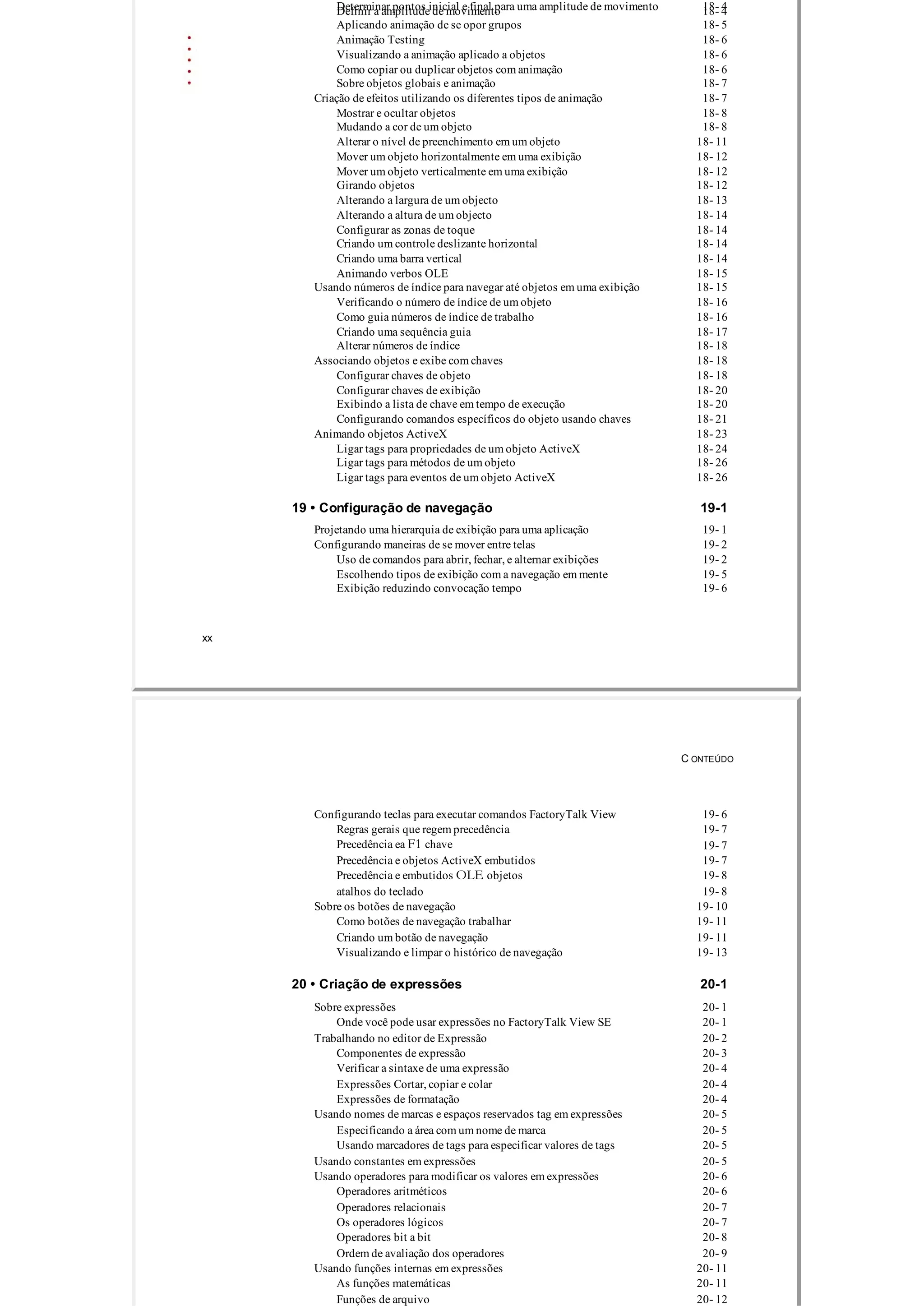 Determinar pontos inicial e final para uma amplitude de movimento 18­ 4Definir a amplitude de movimento 18­ 4
Aplicando animação de se opor grupos 18­ 5
Animação Testing 18­ 6
Visualizando a animação aplicado a objetos 18­ 6
Como copiar ou duplicar objetos com animação 18­ 6
Sobre objetos globais e animação 18­ 7
Criação de efeitos utilizando os diferentes tipos de animação 18­ 7
Mostrar e ocultar objetos 18­ 8
Mudando a cor de um objeto 18­ 8
Alterar o nível de preenchimento em um objeto 18­ 11
Mover um objeto horizontalmente em uma exibição 18­ 12
Mover um objeto verticalmente em uma exibição 18­ 12
Girando objetos 18­ 12
Alterando a largura de um objecto 18­ 13
Alterando a altura de um objecto 18­ 14
Configurar as zonas de toque 18­ 14
Criando um controle deslizante horizontal 18­ 14
Criando uma barra vertical 18­ 14
Animando verbos OLE 18­ 15
Usando números de índice para navegar até objetos em uma exibição 18­ 15
Verificando o número de índice de um objeto 18­ 16
Como guia números de índice de trabalho 18­ 16
Criando uma sequência guia 18­ 17
Alterar números de índice 18­ 18
Associando objetos e exibe com chaves 18­ 18
Configurar chaves de objeto 18­ 18
Configurar chaves de exibição 18­ 20
Exibindo a lista de chave em tempo de execução 18­ 20
Configurando comandos específicos do objeto usando chaves 18­ 21
Animando objetos ActiveX 18­ 23
Ligar tags para propriedades de um objeto ActiveX 18­ 24
Ligar tags para métodos de um objeto 18­ 26
Ligar tags para eventos de um objeto ActiveX 18­ 26
19 • Configuração de navegação 19­1
Projetando uma hierarquia de exibição para uma aplicação 19­ 1
Configurando maneiras de se mover entre telas 19­ 2
Uso de comandos para abrir, fechar, e alternar exibições 19­ 2
Escolhendo tipos de exibição com a navegação em mente 19­ 5
Exibição reduzindo convocação tempo 19­ 6
xx
C ONTEÚDO
Configurando teclas para executar comandos FactoryTalk View 19­ 6
Regras gerais que regem precedência 19­ 7
Precedência ea F1 chave 19­ 7
Precedência e objetos ActiveX embutidos 19­ 7
Precedência e embutidos OLE objetos 19­ 8
atalhos do teclado 19­ 8
Sobre os botões de navegação 19­ 10
Como botões de navegação trabalhar 19­ 11
Criando um botão de navegação 19­ 11
Visualizando e limpar o histórico de navegação 19­ 13
20 • Criação de expressões 20­1
Sobre expressões 20­ 1
Onde você pode usar expressões no FactoryTalk View SE 20­ 1
Trabalhando no editor de Expressão 20­ 2
Componentes de expressão 20­ 3
Verificar a sintaxe de uma expressão 20­ 4
Expressões Cortar, copiar e colar 20­ 4
Expressões de formatação 20­ 4
Usando nomes de marcas e espaços reservados tag em expressões 20­ 5
Especificando a área com um nome de marca 20­ 5
Usando marcadores de tags para especificar valores de tags 20­ 5
Usando constantes em expressões 20­ 5
Usando operadores para modificar os valores em expressões 20­ 6
Operadores aritméticos 20­ 6
Operadores relacionais 20­ 7
Os operadores lógicos 20­ 7
Operadores bit a bit 20­ 8
Ordem de avaliação dos operadores 20­ 9
Usando funções internas em expressões 20­ 11
As funções matemáticas 20­ 11
Funções de arquivo 20­ 12
 