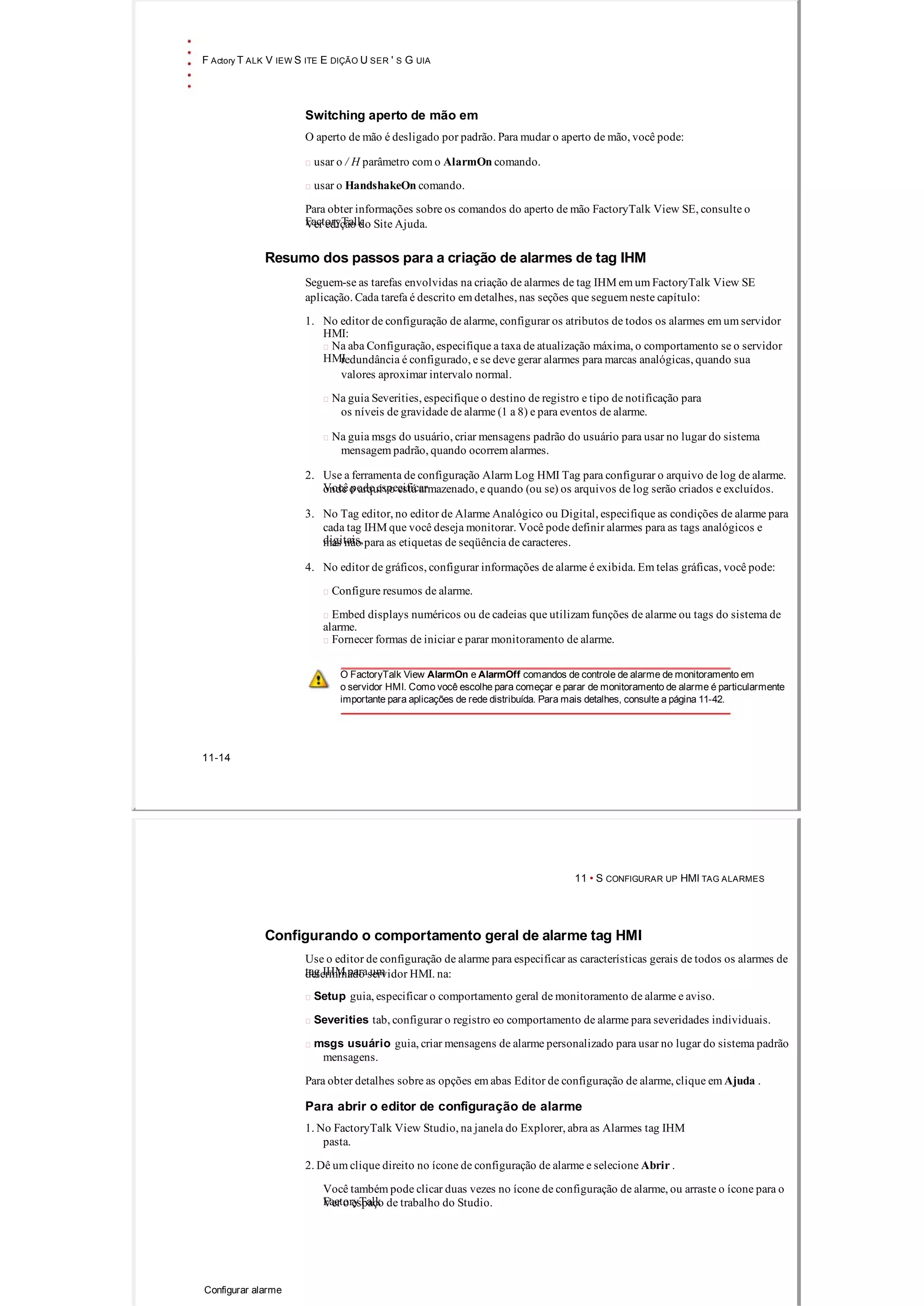 F Actory T ALK V IEW S ITE E DIÇÃO U SER ' S G UIA
Switching aperto de mão em
O aperto de mão é desligado por padrão. Para mudar o aperto de mão, você pode:
 usar o / H parâmetro com o AlarmOn comando.
 usar o HandshakeOn comando.
Para obter informações sobre os comandos do aperto de mão FactoryTalk View SE, consulte o
FactoryTalkVer edição do Site Ajuda.
Resumo dos passos para a criação de alarmes de tag IHM
Seguem­se as tarefas envolvidas na criação de alarmes de tag IHM em um FactoryTalk View SE
aplicação. Cada tarefa é descrito em detalhes, nas seções que seguem neste capítulo:
1. No editor de configuração de alarme, configurar os atributos de todos os alarmes em um servidor
HMI:
 Na aba Configuração, especifique a taxa de atualização máxima, o comportamento se o servidor
HMIredundância é configurado, e se deve gerar alarmes para marcas analógicas, quando sua
valores aproximar intervalo normal.
 Na guia Severities, especifique o destino de registro e tipo de notificação para
os níveis de gravidade de alarme (1 a 8) e para eventos de alarme.
 Na guia msgs do usuário, criar mensagens padrão do usuário para usar no lugar do sistema
mensagem padrão, quando ocorrem alarmes.
2. Use a ferramenta de configuração Alarm Log HMI Tag para configurar o arquivo de log de alarme.
Você pode especificaronde o arquivo está armazenado, e quando (ou se) os arquivos de log serão criados e excluídos.
3. No Tag editor, no editor de Alarme Analógico ou Digital, especifique as condições de alarme para
cada tag IHM que você deseja monitorar. Você pode definir alarmes para as tags analógicos e
digitais,mas não para as etiquetas de seqüência de caracteres.
4. No editor de gráficos, configurar informações de alarme é exibida. Em telas gráficas, você pode:
 Configure resumos de alarme.
 Embed displays numéricos ou de cadeias que utilizam funções de alarme ou tags do sistema de
alarme.
 Fornecer formas de iniciar e parar monitoramento de alarme.
O FactoryTalk View AlarmOn e AlarmOff comandos de controle de alarme de monitoramento em
o servidor HMI. Como você escolhe para começar e parar de monitoramento de alarme é particularmente
importante para aplicações de rede distribuída. Para mais detalhes, consulte a página 11­42.
11­14
11 • S CONFIGURAR UP HMI TAG ALARMES
Configurando o comportamento geral de alarme tag HMI
Use o editor de configuração de alarme para especificar as características gerais de todos os alarmes de
tag IHM para umdeterminado servidor HMI. na:
 Setup guia, especificar o comportamento geral de monitoramento de alarme e aviso.
 Severities tab, configurar o registro eo comportamento de alarme para severidades individuais.
 msgs usuário guia, criar mensagens de alarme personalizado para usar no lugar do sistema padrão
mensagens.
Para obter detalhes sobre as opções em abas Editor de configuração de alarme, clique em Ajuda .
Para abrir o editor de configuração de alarme
1. No FactoryTalk View Studio, na janela do Explorer, abra as Alarmes tag IHM
pasta.
2. Dê um clique direito no ícone de configuração de alarme e selecione Abrir .
Você também pode clicar duas vezes no ícone de configuração de alarme, ou arraste o ícone para o
FactoryTalkVer o espaço de trabalho do Studio.
Configurar alarme
 