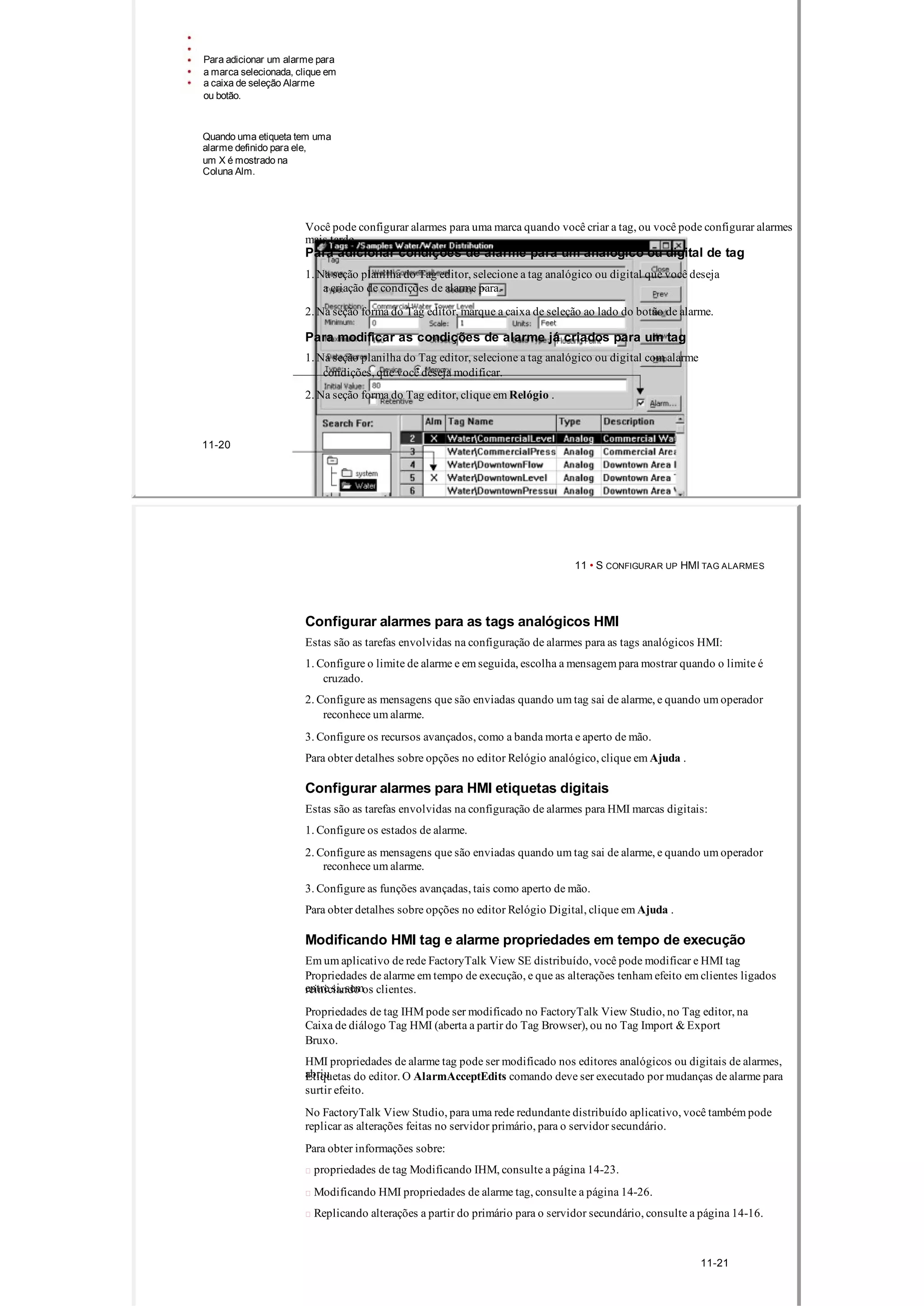 Para adicionar um alarme para
a marca selecionada, clique em
a caixa de seleção Alarme
ou botão.
Quando uma etiqueta tem uma
alarme definido para ele,
um X é mostrado na
Coluna Alm.
Você pode configurar alarmes para uma marca quando você criar a tag, ou você pode configurar alarmes
mais tarde.
Para adicionar condições de alarme para um analógico ou digital de tag
1. Na seção planilha do Tag editor, selecione a tag analógico ou digital que você deseja
a criação de condições de alarme para.
2. Na seção forma do Tag editor, marque a caixa de seleção ao lado do botão de alarme.
Para modificar as condições de alarme já criados para um tag
1. Na seção planilha do Tag editor, selecione a tag analógico ou digital com alarme
condições, que você deseja modificar.
2. Na seção forma do Tag editor, clique em Relógio .
11­20
11 • S CONFIGURAR UP HMI TAG ALARMES
Configurar alarmes para as tags analógicos HMI
Estas são as tarefas envolvidas na configuração de alarmes para as tags analógicos HMI:
1. Configure o limite de alarme e em seguida, escolha a mensagem para mostrar quando o limite é
cruzado.
2. Configure as mensagens que são enviadas quando um tag sai de alarme, e quando um operador
reconhece um alarme.
3. Configure os recursos avançados, como a banda morta e aperto de mão.
Para obter detalhes sobre opções no editor Relógio analógico, clique em Ajuda .
Configurar alarmes para HMI etiquetas digitais
Estas são as tarefas envolvidas na configuração de alarmes para HMI marcas digitais:
1. Configure os estados de alarme.
2. Configure as mensagens que são enviadas quando um tag sai de alarme, e quando um operador
reconhece um alarme.
3. Configure as funções avançadas, tais como aperto de mão.
Para obter detalhes sobre opções no editor Relógio Digital, clique em Ajuda .
Modificando HMI tag e alarme propriedades em tempo de execução
Em um aplicativo de rede FactoryTalk View SE distribuído, você pode modificar e HMI tag
Propriedades de alarme em tempo de execução, e que as alterações tenham efeito em clientes ligados
entre si, semreiniciando os clientes.
Propriedades de tag IHM pode ser modificado no FactoryTalk View Studio, no Tag editor, na
Caixa de diálogo Tag HMI (aberta a partir do Tag Browser), ou no Tag Import & Export
Bruxo.
HMI propriedades de alarme tag pode ser modificado nos editores analógicos ou digitais de alarmes,
abriuEtiquetas do editor. O AlarmAcceptEdits comando deve ser executado por mudanças de alarme para
surtir efeito.
No FactoryTalk View Studio, para uma rede redundante distribuído aplicativo, você também pode
replicar as alterações feitas no servidor primário, para o servidor secundário.
Para obter informações sobre:
 propriedades de tag Modificando IHM, consulte a página 14­23.
 Modificando HMI propriedades de alarme tag, consulte a página 14­26.
 Replicando alterações a partir do primário para o servidor secundário, consulte a página 14­16.
11­21
 