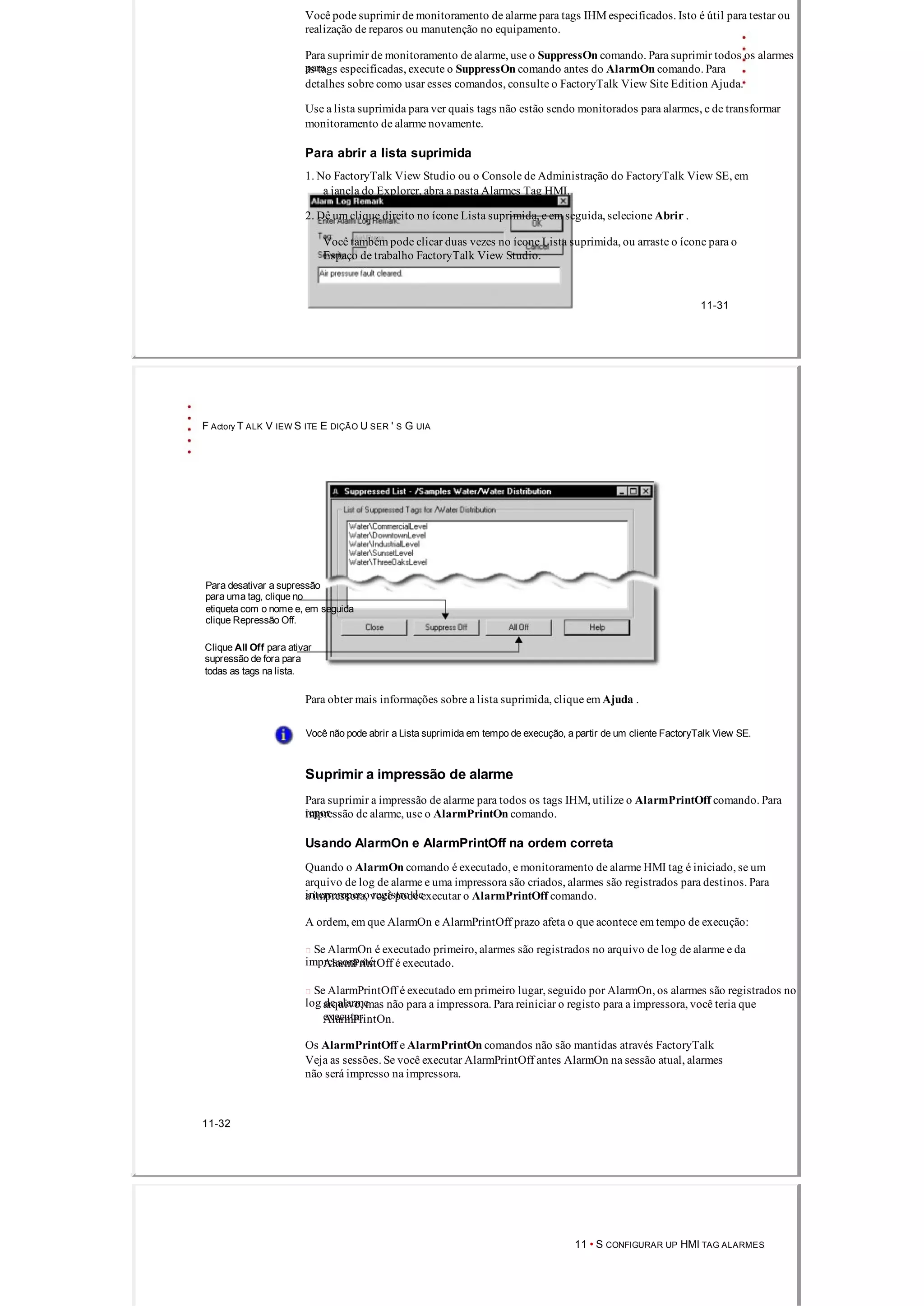 Você pode suprimir de monitoramento de alarme para tags IHM especificados. Isto é útil para testar ou
realização de reparos ou manutenção no equipamento.
Para suprimir de monitoramento de alarme, use o SuppressOn comando. Para suprimir todos os alarmes
paraas tags especificadas, execute o SuppressOn comando antes do AlarmOn comando. Para
detalhes sobre como usar esses comandos, consulte o FactoryTalk View Site Edition Ajuda.
Use a lista suprimida para ver quais tags não estão sendo monitorados para alarmes, e de transformar
monitoramento de alarme novamente.
Para abrir a lista suprimida
1. No FactoryTalk View Studio ou o Console de Administração do FactoryTalk View SE, em
a janela do Explorer, abra a pasta Alarmes Tag HMI.
2. Dê um clique direito no ícone Lista suprimida, e em seguida, selecione Abrir .
Você também pode clicar duas vezes no ícone Lista suprimida, ou arraste o ícone para o
Espaço de trabalho FactoryTalk View Studio.
11­31
F Actory T ALK V IEW S ITE E DIÇÃO U SER ' S G UIA
Para desativar a supressão
para uma tag, clique no
etiqueta com o nome e, em seguida
clique Repressão Off.
Clique All Off para ativar
supressão de fora para
todas as tags na lista.
Para obter mais informações sobre a lista suprimida, clique em Ajuda .
Você não pode abrir a Lista suprimida em tempo de execução, a partir de um cliente FactoryTalk View SE.
Suprimir a impressão de alarme
Para suprimir a impressão de alarme para todos os tags IHM, utilize o AlarmPrintOff comando. Para
reporimpressão de alarme, use o AlarmPrintOn comando.
Usando AlarmOn e AlarmPrintOff na ordem correta
Quando o AlarmOn comando é executado, e monitoramento de alarme HMI tag é iniciado, se um
arquivo de log de alarme e uma impressora são criados, alarmes são registrados para destinos. Para
interromper o registro dea impressora, você pode executar o AlarmPrintOff comando.
A ordem, em que AlarmOn e AlarmPrintOff prazo afeta o que acontece em tempo de execução:
 Se AlarmOn é executado primeiro, alarmes são registrados no arquivo de log de ​​alarme e da
impressora atéAlarmPrintOff é executado.
 Se AlarmPrintOff é executado em primeiro lugar, seguido por AlarmOn, os alarmes são registrados no
log de ​​alarmearquivo, mas não para a impressora. Para reiniciar o registo para a impressora, você teria que
executarAlarmPrintOn.
Os AlarmPrintOff e AlarmPrintOn comandos não são mantidas através FactoryTalk
Veja as sessões. Se você executar AlarmPrintOff antes AlarmOn na sessão atual, alarmes
não será impresso na impressora.
11­32
11 • S CONFIGURAR UP HMI TAG ALARMES
 
