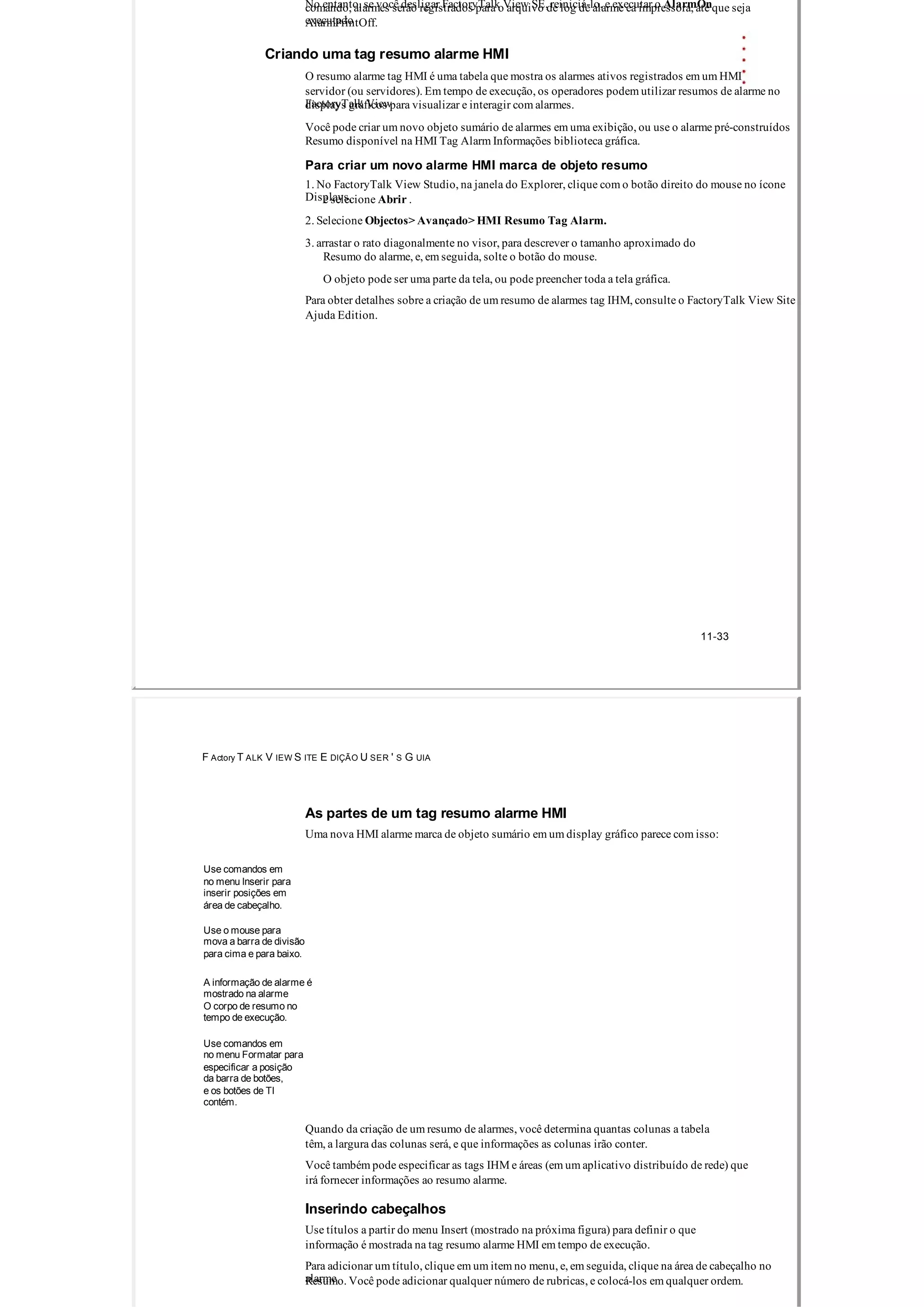 No entanto, se você desligar FactoryTalk View SE, reiniciá­lo, e executar o AlarmOncomando, alarmes serão registrados para o arquivo de log de alarme ea impressora, até que seja
executadoAlarmPrintOff.
Criando uma tag resumo alarme HMI
O resumo alarme tag HMI é uma tabela que mostra os alarmes ativos registrados em um HMI
servidor (ou servidores). Em tempo de execução, os operadores podem utilizar resumos de alarme no
FactoryTalk Viewdisplays gráficos para visualizar e interagir com alarmes.
Você pode criar um novo objeto sumário de alarmes em uma exibição, ou use o alarme pré­construídos
Resumo disponível na HMI Tag Alarm Informações biblioteca gráfica.
Para criar um novo alarme HMI marca de objeto resumo
1. No FactoryTalk View Studio, na janela do Explorer, clique com o botão direito do mouse no ícone
Displays,e selecione Abrir .
2. Selecione Objectos> Avançado> HMI Resumo Tag Alarm.
3. arrastar o rato diagonalmente no visor, para descrever o tamanho aproximado do
Resumo do alarme, e, em seguida, solte o botão do mouse.
O objeto pode ser uma parte da tela, ou pode preencher toda a tela gráfica.
Para obter detalhes sobre a criação de um resumo de alarmes tag IHM, consulte o FactoryTalk View Site
Ajuda Edition.
11­33
F Actory T ALK V IEW S ITE E DIÇÃO U SER ' S G UIA
As partes de um tag resumo alarme HMI
Uma nova HMI alarme marca de objeto sumário em um display gráfico parece com isso:
Use comandos em
no menu Inserir para
inserir posições em
área de cabeçalho.
Use o mouse para
mova a barra de divisão
para cima e para baixo.
A informação de alarme é
mostrado na alarme
O corpo de resumo no
tempo de execução.
Use comandos em
no menu Formatar para
especificar a posição
da barra de botões,
e os botões de TI
contém.
Quando da criação de um resumo de alarmes, você determina quantas colunas a tabela
têm, a largura das colunas será, e que informações as colunas irão conter.
Você também pode especificar as tags IHM e áreas (em um aplicativo distribuído de rede) que
irá fornecer informações ao resumo alarme.
Inserindo cabeçalhos
Use títulos a partir do menu Insert (mostrado na próxima figura) para definir o que
informação é mostrada na tag resumo alarme HMI em tempo de execução.
Para adicionar um título, clique em um item no menu, e, em seguida, clique na área de cabeçalho no
alarmeResumo. Você pode adicionar qualquer número de rubricas, e colocá­los em qualquer ordem.
 