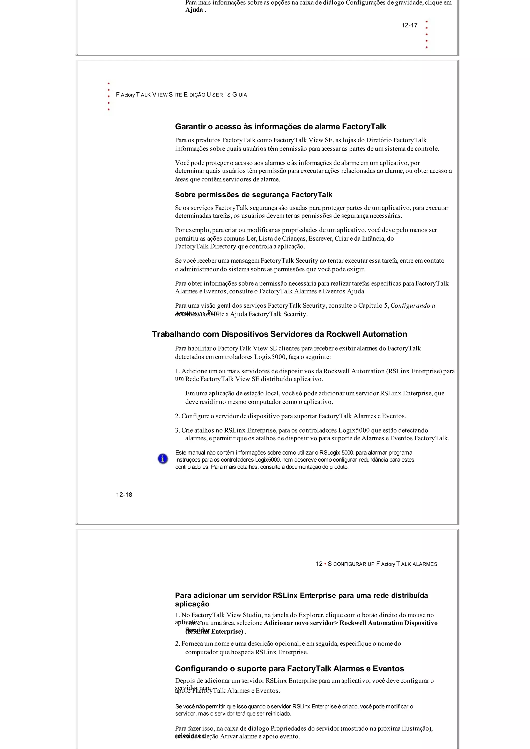 Para mais informações sobre as opções na caixa de diálogo Configurações de gravidade, clique em
Ajuda .
12­17
F Actory T ALK V IEW S ITE E DIÇÃO U SER ' S G UIA
Garantir o acesso às informações de alarme FactoryTalk
Para os produtos FactoryTalk como FactoryTalk View SE, as lojas do Diretório FactoryTalk
informações sobre quais usuários têm permissão para acessar as partes de um sistema de controle.
Você pode proteger o acesso aos alarmes e às informações de alarme em um aplicativo, por
determinar quais usuários têm permissão para executar ações relacionadas ao alarme, ou obter acesso a
áreas que contêm servidores de alarme.
Sobre permissões de segurança FactoryTalk
Se os serviços FactoryTalk segurança são usadas para proteger partes de um aplicativo, para executar
determinadas tarefas, os usuários devem ter as permissões de segurança necessárias.
Por exemplo, para criar ou modificar as propriedades de um aplicativo, você deve pelo menos ser
permitiu as ações comuns Ler, Lista de Crianças, Escrever, Criar e da Infância, do
FactoryTalk Directory que controla a aplicação.
Se você receber uma mensagem FactoryTalk Security ao tentar executar essa tarefa, entre em contato
o administrador do sistema sobre as permissões que você pode exigir.
Para obter informações sobre a permissão necessária para realizar tarefas específicas para FactoryTalk
Alarmes e Eventos, consulte o FactoryTalk Alarmes e Eventos Ajuda.
Para uma visão geral dos serviços FactoryTalk Security, consulte o Capítulo 5, Configurando a
segurança. Paradetalhes, consulte a Ajuda FactoryTalk Security.
Trabalhando com Dispositivos Servidores da Rockwell Automation
Para habilitar o FactoryTalk View SE clientes para receber e exibir alarmes do FactoryTalk
detectados em controladores Logix5000, faça o seguinte:
1. Adicione um ou mais servidores de dispositivos da Rockwell Automation (RSLinx Enterprise) para
um Rede FactoryTalk View SE distribuído aplicativo.
Em uma aplicação de estação local, você só pode adicionar um servidor RSLinx Enterprise, que
deve residir no mesmo computador como o aplicativo.
2. Configure o servidor de dispositivo para suportar FactoryTalk Alarmes e Eventos.
3. Crie atalhos no RSLinx Enterprise, para os controladores Logix5000 que estão detectando
alarmes, e permitir que os atalhos de dispositivo para suporte de Alarmes e Eventos FactoryTalk.
Este manual não contém informações sobre como utilizar o RSLogix 5000, para alarmar programa
instruções para os controladores Logix5000, nem descreve como configurar redundância para estes
controladores. Para mais detalhes, consulte a documentação do produto.
12­18
12 • S CONFIGURAR UP F Actory T ALK ALARMES
Para adicionar um servidor RSLinx Enterprise para uma rede distribuída
aplicação
1. No FactoryTalk View Studio, na janela do Explorer, clique com o botão direito do mouse no
aplicativonome ou uma área, selecione Adicionar novo servidor> Rockwell Automation Dispositivo
Servidor(RSLinx Enterprise) .
2. Forneça um nome e uma descrição opcional, e em seguida, especifique o nome do
computador que hospeda RSLinx Enterprise.
Configurando o suporte para FactoryTalk Alarmes e Eventos
Depois de adicionar um servidor RSLinx Enterprise para um aplicativo, você deve configurar o
servidor paraapoio FactoryTalk Alarmes e Eventos.
Se você não permitir que isso quando o servidor RSLinx Enterprise é criado, você pode modificar o
servidor, mas o servidor terá que ser reiniciado.
Para fazer isso, na caixa de diálogo Propriedades do servidor (mostrado na próxima ilustração),
selecione ocaixa de seleção Ativar alarme e apoio evento.
 