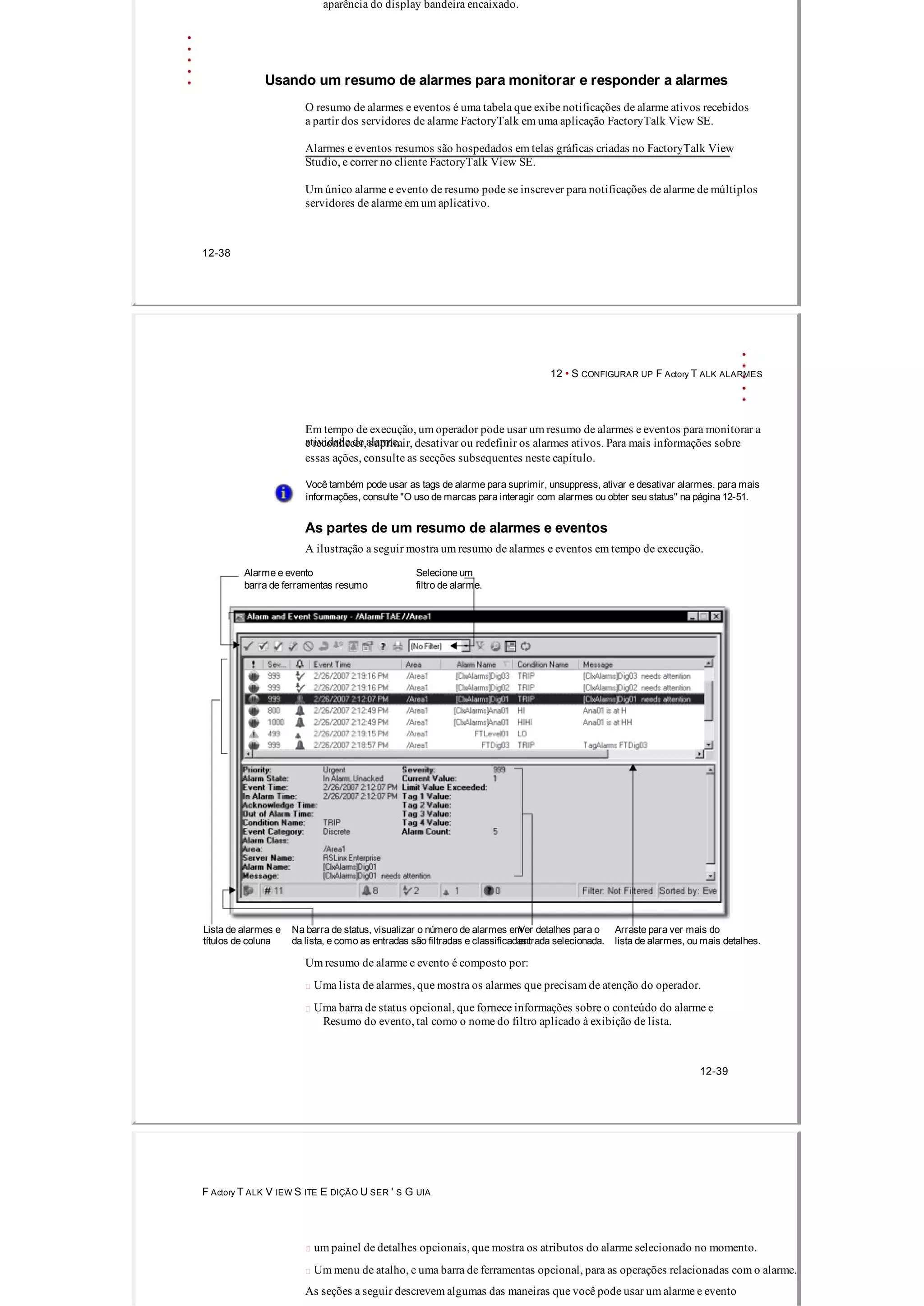 aparência do display bandeira encaixado.
Usando um resumo de alarmes para monitorar e responder a alarmes
O resumo de alarmes e eventos é uma tabela que exibe notificações de alarme ativos recebidos
a partir dos servidores de alarme FactoryTalk em uma aplicação FactoryTalk View SE.
Alarmes e eventos resumos são hospedados em telas gráficas criadas no FactoryTalk View
Studio, e correr no cliente FactoryTalk View SE.
Um único alarme e evento de resumo pode se inscrever para notificações de alarme de múltiplos
servidores de alarme em um aplicativo.
12­38
12 • S CONFIGURAR UP F Actory T ALK ALARMES
Em tempo de execução, um operador pode usar um resumo de alarmes e eventos para monitorar a
atividade de alarme,e reconhecer, suprimir, desativar ou redefinir os alarmes ativos. Para mais informações sobre
essas ações, consulte as secções subsequentes neste capítulo.
Você também pode usar as tags de alarme para suprimir, unsuppress, ativar e desativar alarmes. para mais
informações, consulte "O uso de marcas para interagir com alarmes ou obter seu status" na página 12­51.
As partes de um resumo de alarmes e eventos
A ilustração a seguir mostra um resumo de alarmes e eventos em tempo de execução.
Alarme e evento Selecione um
barra de ferramentas resumo filtro de alarme.
Lista de alarmes e Na barra de status, visualizar o número de alarmes emVer detalhes para o Arraste para ver mais do
títulos de coluna da lista, e como as entradas são filtradas e classificadas.entrada selecionada. lista de alarmes, ou mais detalhes.
Um resumo de alarme e evento é composto por:
 Uma lista de alarmes, que mostra os alarmes que precisam de atenção do operador.
 Uma barra de status opcional, que fornece informações sobre o conteúdo do alarme e
Resumo do evento, tal como o nome do filtro aplicado à exibição de lista.
12­39
F Actory T ALK V IEW S ITE E DIÇÃO U SER ' S G UIA
 um painel de detalhes opcionais, que mostra os atributos do alarme selecionado no momento.
 Um menu de atalho, e uma barra de ferramentas opcional, para as operações relacionadas com o alarme.
As seções a seguir descrevem algumas das maneiras que você pode usar um alarme e evento
 